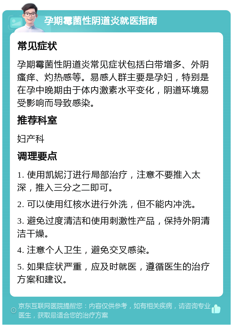 孕期霉菌性阴道炎就医指南 常见症状 孕期霉菌性阴道炎常见症状包括白带增多、外阴瘙痒、灼热感等。易感人群主要是孕妇，特别是在孕中晚期由于体内激素水平变化，阴道环境易受影响而导致感染。 推荐科室 妇产科 调理要点 1. 使用凯妮汀进行局部治疗，注意不要推入太深，推入三分之二即可。 2. 可以使用红核水进行外洗，但不能内冲洗。 3. 避免过度清洁和使用刺激性产品，保持外阴清洁干燥。 4. 注意个人卫生，避免交叉感染。 5. 如果症状严重，应及时就医，遵循医生的治疗方案和建议。