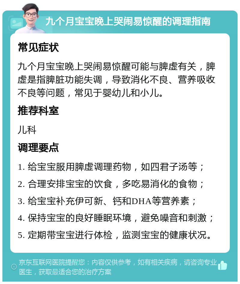 九个月宝宝晚上哭闹易惊醒的调理指南 常见症状 九个月宝宝晚上哭闹易惊醒可能与脾虚有关，脾虚是指脾脏功能失调，导致消化不良、营养吸收不良等问题，常见于婴幼儿和小儿。 推荐科室 儿科 调理要点 1. 给宝宝服用脾虚调理药物，如四君子汤等； 2. 合理安排宝宝的饮食，多吃易消化的食物； 3. 给宝宝补充伊可新、钙和DHA等营养素； 4. 保持宝宝的良好睡眠环境，避免噪音和刺激； 5. 定期带宝宝进行体检，监测宝宝的健康状况。