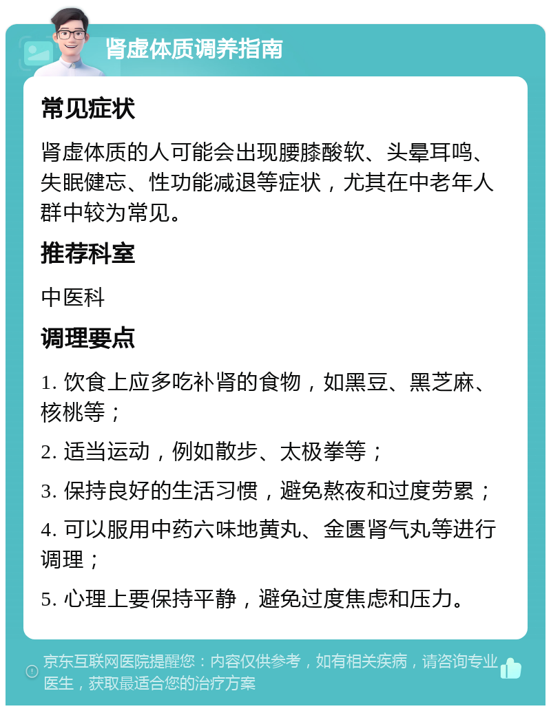 肾虚体质调养指南 常见症状 肾虚体质的人可能会出现腰膝酸软、头晕耳鸣、失眠健忘、性功能减退等症状，尤其在中老年人群中较为常见。 推荐科室 中医科 调理要点 1. 饮食上应多吃补肾的食物，如黑豆、黑芝麻、核桃等； 2. 适当运动，例如散步、太极拳等； 3. 保持良好的生活习惯，避免熬夜和过度劳累； 4. 可以服用中药六味地黄丸、金匮肾气丸等进行调理； 5. 心理上要保持平静，避免过度焦虑和压力。