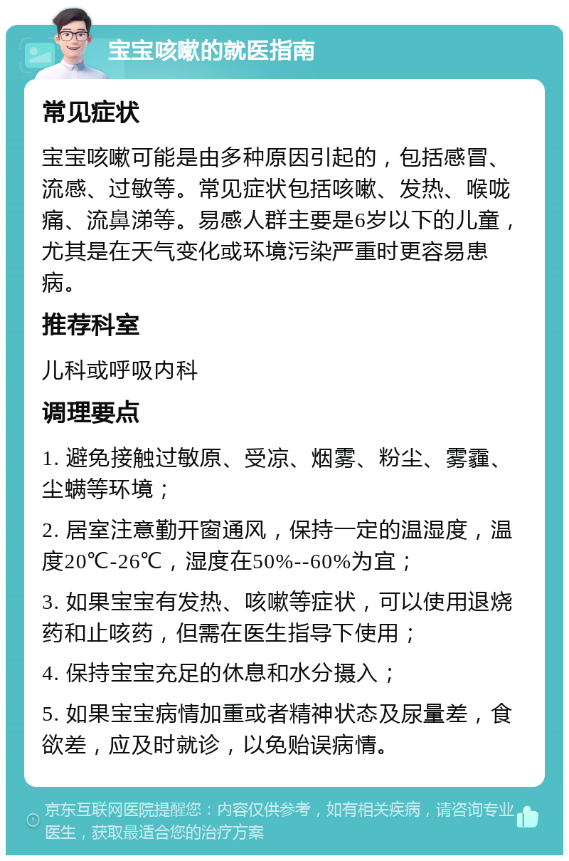 宝宝咳嗽的就医指南 常见症状 宝宝咳嗽可能是由多种原因引起的，包括感冒、流感、过敏等。常见症状包括咳嗽、发热、喉咙痛、流鼻涕等。易感人群主要是6岁以下的儿童，尤其是在天气变化或环境污染严重时更容易患病。 推荐科室 儿科或呼吸内科 调理要点 1. 避免接触过敏原、受凉、烟雾、粉尘、雾霾、尘螨等环境； 2. 居室注意勤开窗通风，保持一定的温湿度，温度20℃-26℃，湿度在50%--60%为宜； 3. 如果宝宝有发热、咳嗽等症状，可以使用退烧药和止咳药，但需在医生指导下使用； 4. 保持宝宝充足的休息和水分摄入； 5. 如果宝宝病情加重或者精神状态及尿量差，食欲差，应及时就诊，以免贻误病情。