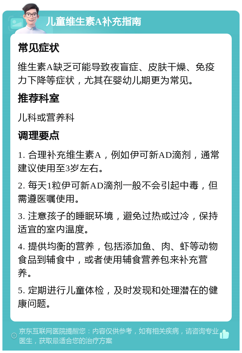 儿童维生素A补充指南 常见症状 维生素A缺乏可能导致夜盲症、皮肤干燥、免疫力下降等症状，尤其在婴幼儿期更为常见。 推荐科室 儿科或营养科 调理要点 1. 合理补充维生素A，例如伊可新AD滴剂，通常建议使用至3岁左右。 2. 每天1粒伊可新AD滴剂一般不会引起中毒，但需遵医嘱使用。 3. 注意孩子的睡眠环境，避免过热或过冷，保持适宜的室内温度。 4. 提供均衡的营养，包括添加鱼、肉、虾等动物食品到辅食中，或者使用辅食营养包来补充营养。 5. 定期进行儿童体检，及时发现和处理潜在的健康问题。