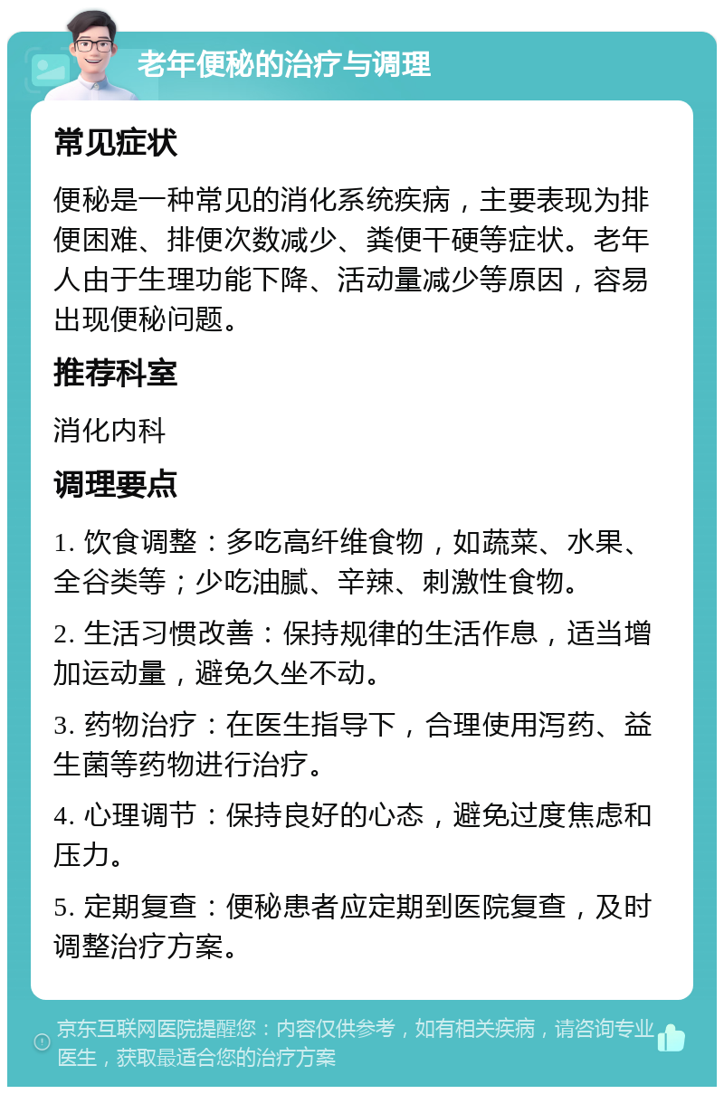 老年便秘的治疗与调理 常见症状 便秘是一种常见的消化系统疾病，主要表现为排便困难、排便次数减少、粪便干硬等症状。老年人由于生理功能下降、活动量减少等原因，容易出现便秘问题。 推荐科室 消化内科 调理要点 1. 饮食调整：多吃高纤维食物，如蔬菜、水果、全谷类等；少吃油腻、辛辣、刺激性食物。 2. 生活习惯改善：保持规律的生活作息，适当增加运动量，避免久坐不动。 3. 药物治疗：在医生指导下，合理使用泻药、益生菌等药物进行治疗。 4. 心理调节：保持良好的心态，避免过度焦虑和压力。 5. 定期复查：便秘患者应定期到医院复查，及时调整治疗方案。