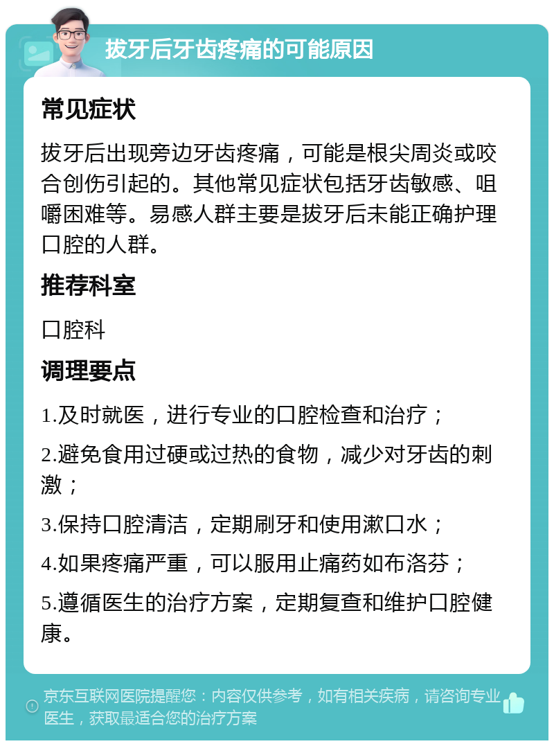 拔牙后牙齿疼痛的可能原因 常见症状 拔牙后出现旁边牙齿疼痛，可能是根尖周炎或咬合创伤引起的。其他常见症状包括牙齿敏感、咀嚼困难等。易感人群主要是拔牙后未能正确护理口腔的人群。 推荐科室 口腔科 调理要点 1.及时就医，进行专业的口腔检查和治疗； 2.避免食用过硬或过热的食物，减少对牙齿的刺激； 3.保持口腔清洁，定期刷牙和使用漱口水； 4.如果疼痛严重，可以服用止痛药如布洛芬； 5.遵循医生的治疗方案，定期复查和维护口腔健康。