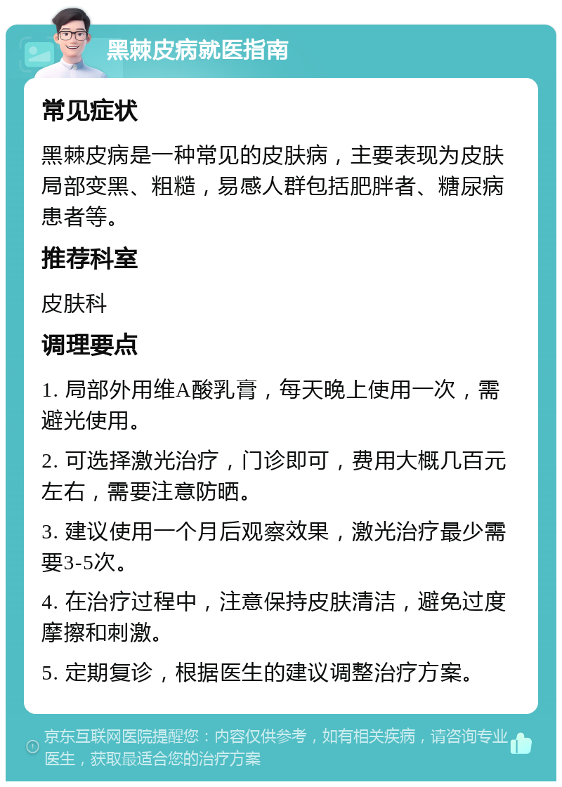 黑棘皮病就医指南 常见症状 黑棘皮病是一种常见的皮肤病，主要表现为皮肤局部变黑、粗糙，易感人群包括肥胖者、糖尿病患者等。 推荐科室 皮肤科 调理要点 1. 局部外用维A酸乳膏，每天晚上使用一次，需避光使用。 2. 可选择激光治疗，门诊即可，费用大概几百元左右，需要注意防晒。 3. 建议使用一个月后观察效果，激光治疗最少需要3-5次。 4. 在治疗过程中，注意保持皮肤清洁，避免过度摩擦和刺激。 5. 定期复诊，根据医生的建议调整治疗方案。