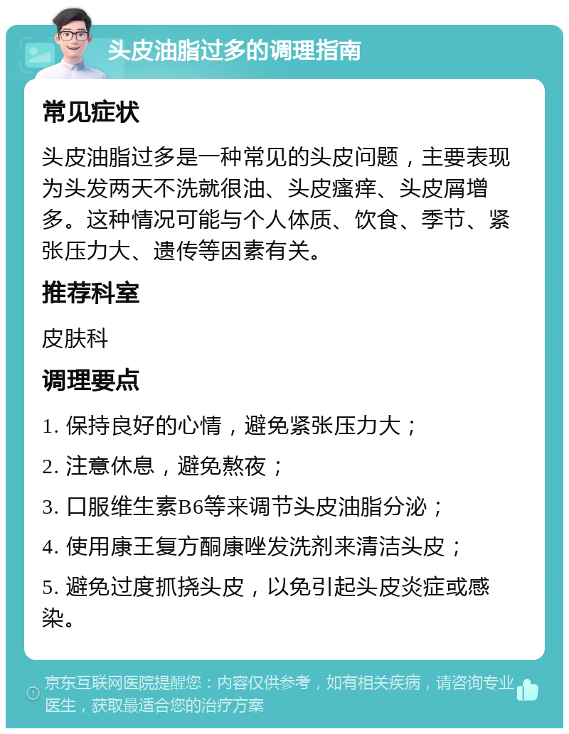 头皮油脂过多的调理指南 常见症状 头皮油脂过多是一种常见的头皮问题，主要表现为头发两天不洗就很油、头皮瘙痒、头皮屑增多。这种情况可能与个人体质、饮食、季节、紧张压力大、遗传等因素有关。 推荐科室 皮肤科 调理要点 1. 保持良好的心情，避免紧张压力大； 2. 注意休息，避免熬夜； 3. 口服维生素B6等来调节头皮油脂分泌； 4. 使用康王复方酮康唑发洗剂来清洁头皮； 5. 避免过度抓挠头皮，以免引起头皮炎症或感染。