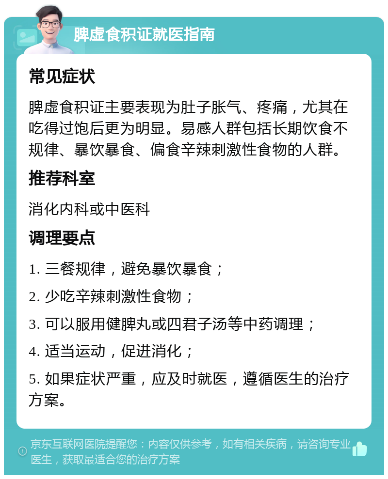 脾虚食积证就医指南 常见症状 脾虚食积证主要表现为肚子胀气、疼痛，尤其在吃得过饱后更为明显。易感人群包括长期饮食不规律、暴饮暴食、偏食辛辣刺激性食物的人群。 推荐科室 消化内科或中医科 调理要点 1. 三餐规律，避免暴饮暴食； 2. 少吃辛辣刺激性食物； 3. 可以服用健脾丸或四君子汤等中药调理； 4. 适当运动，促进消化； 5. 如果症状严重，应及时就医，遵循医生的治疗方案。