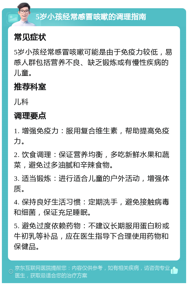 5岁小孩经常感冒咳嗽的调理指南 常见症状 5岁小孩经常感冒咳嗽可能是由于免疫力较低，易感人群包括营养不良、缺乏锻炼或有慢性疾病的儿童。 推荐科室 儿科 调理要点 1. 增强免疫力：服用复合维生素，帮助提高免疫力。 2. 饮食调理：保证营养均衡，多吃新鲜水果和蔬菜，避免过多油腻和辛辣食物。 3. 适当锻炼：进行适合儿童的户外活动，增强体质。 4. 保持良好生活习惯：定期洗手，避免接触病毒和细菌，保证充足睡眠。 5. 避免过度依赖药物：不建议长期服用蛋白粉或牛初乳等补品，应在医生指导下合理使用药物和保健品。