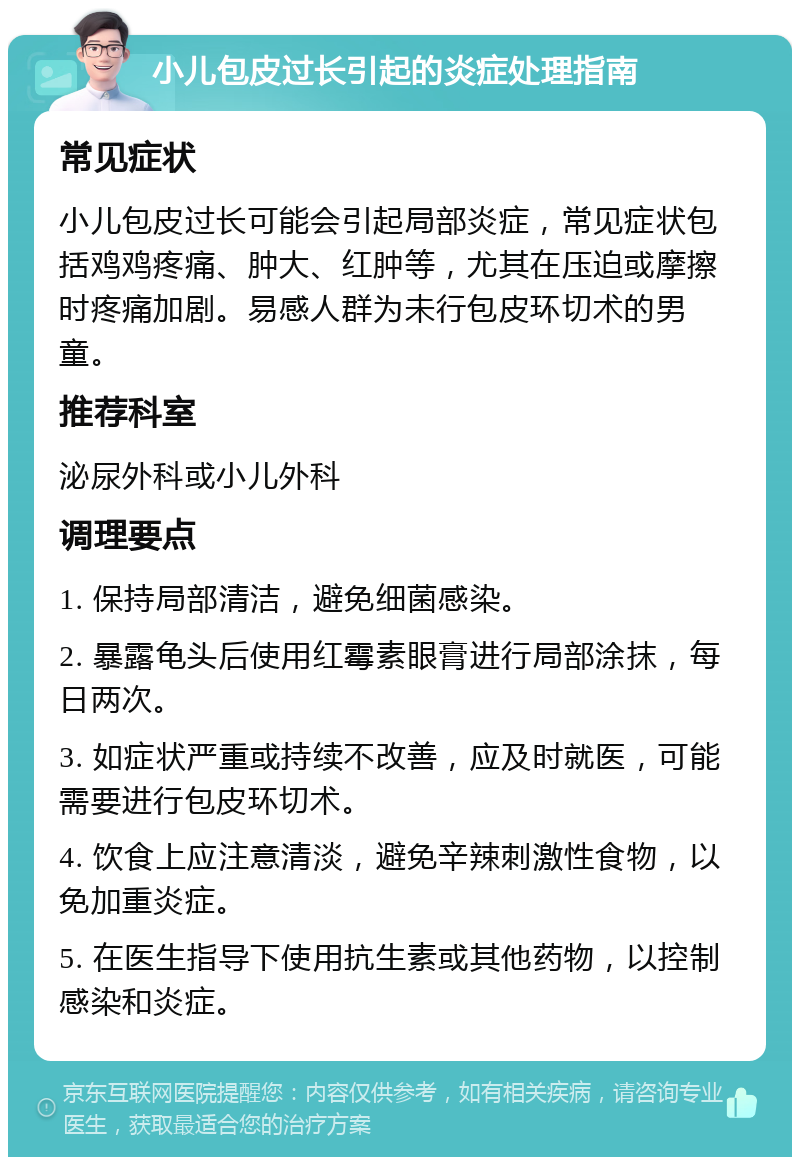 小儿包皮过长引起的炎症处理指南 常见症状 小儿包皮过长可能会引起局部炎症，常见症状包括鸡鸡疼痛、肿大、红肿等，尤其在压迫或摩擦时疼痛加剧。易感人群为未行包皮环切术的男童。 推荐科室 泌尿外科或小儿外科 调理要点 1. 保持局部清洁，避免细菌感染。 2. 暴露龟头后使用红霉素眼膏进行局部涂抹，每日两次。 3. 如症状严重或持续不改善，应及时就医，可能需要进行包皮环切术。 4. 饮食上应注意清淡，避免辛辣刺激性食物，以免加重炎症。 5. 在医生指导下使用抗生素或其他药物，以控制感染和炎症。