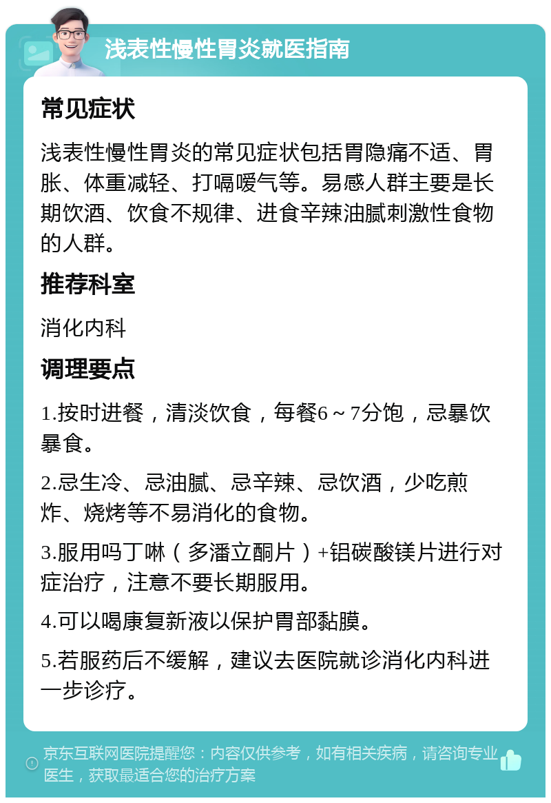 浅表性慢性胃炎就医指南 常见症状 浅表性慢性胃炎的常见症状包括胃隐痛不适、胃胀、体重减轻、打嗝嗳气等。易感人群主要是长期饮酒、饮食不规律、进食辛辣油腻刺激性食物的人群。 推荐科室 消化内科 调理要点 1.按时进餐，清淡饮食，每餐6～7分饱，忌暴饮暴食。 2.忌生冷、忌油腻、忌辛辣、忌饮酒，少吃煎炸、烧烤等不易消化的食物。 3.服用吗丁啉（多潘立酮片）+铝碳酸镁片进行对症治疗，注意不要长期服用。 4.可以喝康复新液以保护胃部黏膜。 5.若服药后不缓解，建议去医院就诊消化内科进一步诊疗。