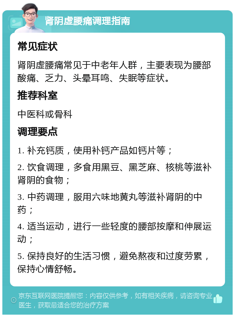 肾阴虚腰痛调理指南 常见症状 肾阴虚腰痛常见于中老年人群，主要表现为腰部酸痛、乏力、头晕耳鸣、失眠等症状。 推荐科室 中医科或骨科 调理要点 1. 补充钙质，使用补钙产品如钙片等； 2. 饮食调理，多食用黑豆、黑芝麻、核桃等滋补肾阴的食物； 3. 中药调理，服用六味地黄丸等滋补肾阴的中药； 4. 适当运动，进行一些轻度的腰部按摩和伸展运动； 5. 保持良好的生活习惯，避免熬夜和过度劳累，保持心情舒畅。