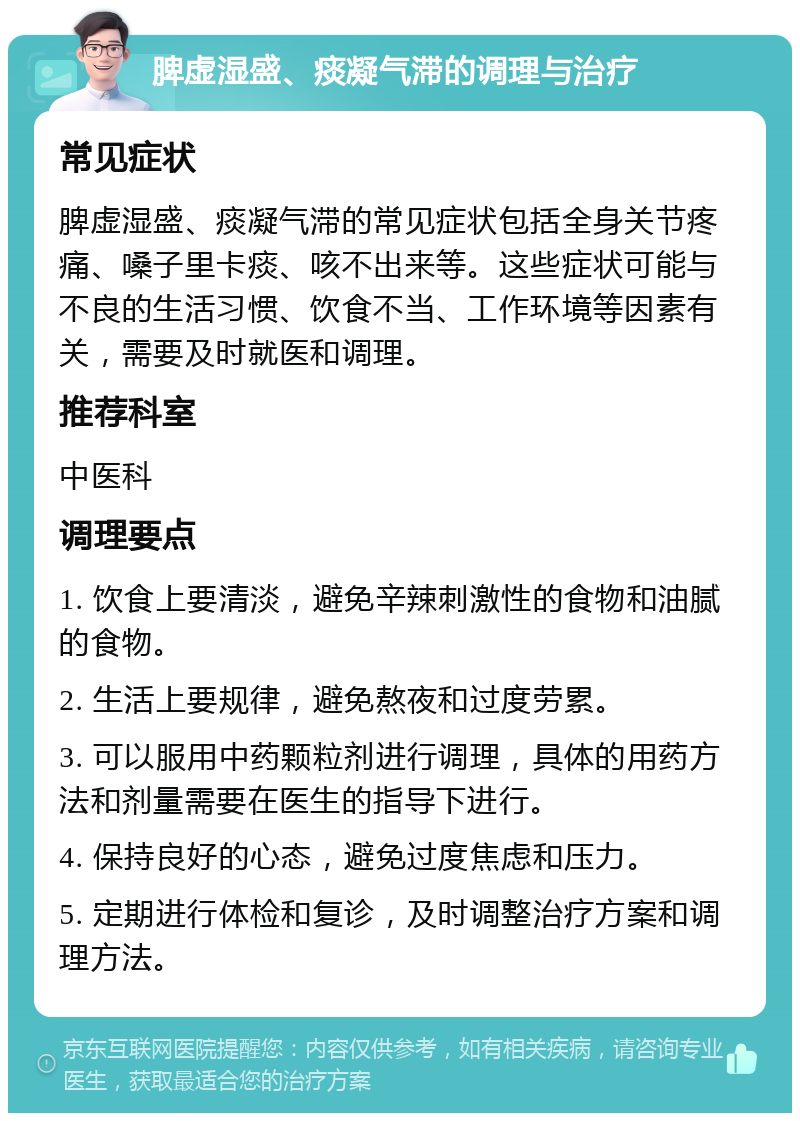 脾虚湿盛、痰凝气滞的调理与治疗 常见症状 脾虚湿盛、痰凝气滞的常见症状包括全身关节疼痛、嗓子里卡痰、咳不出来等。这些症状可能与不良的生活习惯、饮食不当、工作环境等因素有关，需要及时就医和调理。 推荐科室 中医科 调理要点 1. 饮食上要清淡，避免辛辣刺激性的食物和油腻的食物。 2. 生活上要规律，避免熬夜和过度劳累。 3. 可以服用中药颗粒剂进行调理，具体的用药方法和剂量需要在医生的指导下进行。 4. 保持良好的心态，避免过度焦虑和压力。 5. 定期进行体检和复诊，及时调整治疗方案和调理方法。