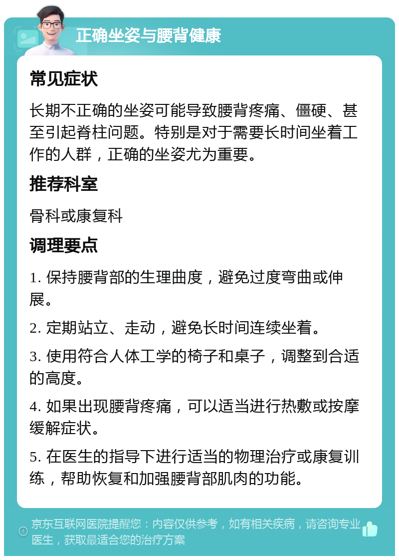 正确坐姿与腰背健康 常见症状 长期不正确的坐姿可能导致腰背疼痛、僵硬、甚至引起脊柱问题。特别是对于需要长时间坐着工作的人群，正确的坐姿尤为重要。 推荐科室 骨科或康复科 调理要点 1. 保持腰背部的生理曲度，避免过度弯曲或伸展。 2. 定期站立、走动，避免长时间连续坐着。 3. 使用符合人体工学的椅子和桌子，调整到合适的高度。 4. 如果出现腰背疼痛，可以适当进行热敷或按摩缓解症状。 5. 在医生的指导下进行适当的物理治疗或康复训练，帮助恢复和加强腰背部肌肉的功能。