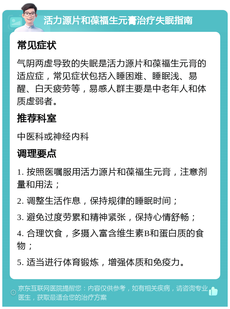 活力源片和葆福生元膏治疗失眠指南 常见症状 气阴两虚导致的失眠是活力源片和葆福生元膏的适应症，常见症状包括入睡困难、睡眠浅、易醒、白天疲劳等，易感人群主要是中老年人和体质虚弱者。 推荐科室 中医科或神经内科 调理要点 1. 按照医嘱服用活力源片和葆福生元膏，注意剂量和用法； 2. 调整生活作息，保持规律的睡眠时间； 3. 避免过度劳累和精神紧张，保持心情舒畅； 4. 合理饮食，多摄入富含维生素B和蛋白质的食物； 5. 适当进行体育锻炼，增强体质和免疫力。