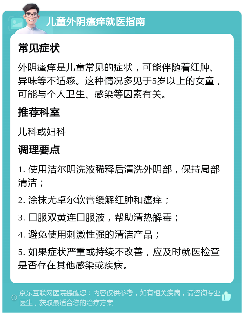 儿童外阴瘙痒就医指南 常见症状 外阴瘙痒是儿童常见的症状，可能伴随着红肿、异味等不适感。这种情况多见于5岁以上的女童，可能与个人卫生、感染等因素有关。 推荐科室 儿科或妇科 调理要点 1. 使用洁尔阴洗液稀释后清洗外阴部，保持局部清洁； 2. 涂抹尤卓尔软膏缓解红肿和瘙痒； 3. 口服双黄连口服液，帮助清热解毒； 4. 避免使用刺激性强的清洁产品； 5. 如果症状严重或持续不改善，应及时就医检查是否存在其他感染或疾病。