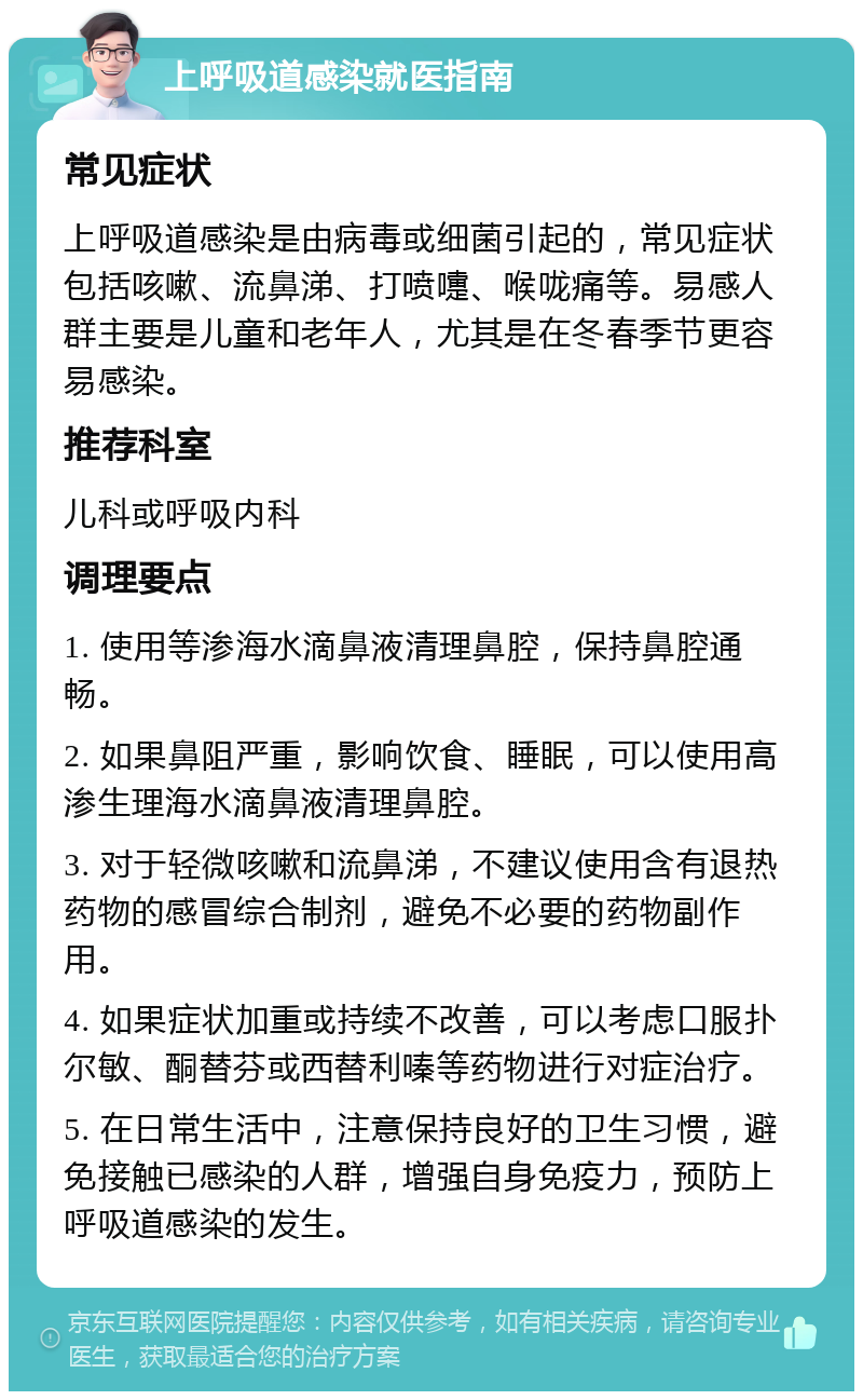 上呼吸道感染就医指南 常见症状 上呼吸道感染是由病毒或细菌引起的，常见症状包括咳嗽、流鼻涕、打喷嚏、喉咙痛等。易感人群主要是儿童和老年人，尤其是在冬春季节更容易感染。 推荐科室 儿科或呼吸内科 调理要点 1. 使用等渗海水滴鼻液清理鼻腔，保持鼻腔通畅。 2. 如果鼻阻严重，影响饮食、睡眠，可以使用高渗生理海水滴鼻液清理鼻腔。 3. 对于轻微咳嗽和流鼻涕，不建议使用含有退热药物的感冒综合制剂，避免不必要的药物副作用。 4. 如果症状加重或持续不改善，可以考虑口服扑尔敏、酮替芬或西替利嗪等药物进行对症治疗。 5. 在日常生活中，注意保持良好的卫生习惯，避免接触已感染的人群，增强自身免疫力，预防上呼吸道感染的发生。