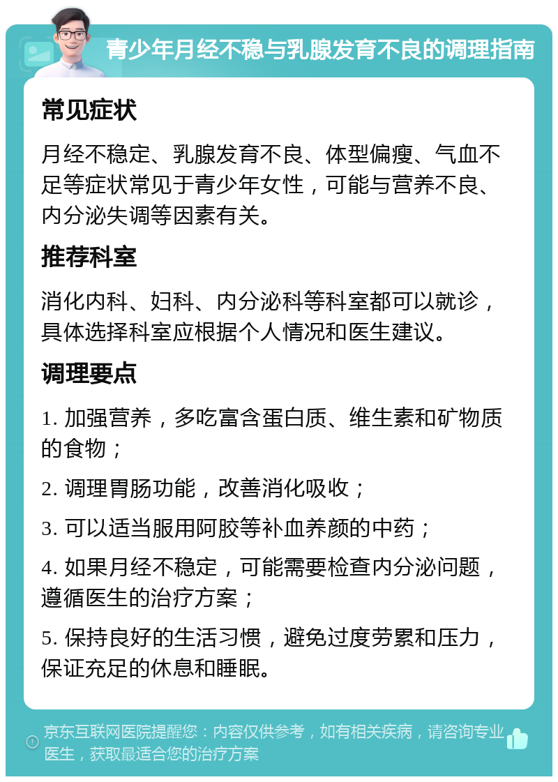 青少年月经不稳与乳腺发育不良的调理指南 常见症状 月经不稳定、乳腺发育不良、体型偏瘦、气血不足等症状常见于青少年女性，可能与营养不良、内分泌失调等因素有关。 推荐科室 消化内科、妇科、内分泌科等科室都可以就诊，具体选择科室应根据个人情况和医生建议。 调理要点 1. 加强营养，多吃富含蛋白质、维生素和矿物质的食物； 2. 调理胃肠功能，改善消化吸收； 3. 可以适当服用阿胶等补血养颜的中药； 4. 如果月经不稳定，可能需要检查内分泌问题，遵循医生的治疗方案； 5. 保持良好的生活习惯，避免过度劳累和压力，保证充足的休息和睡眠。