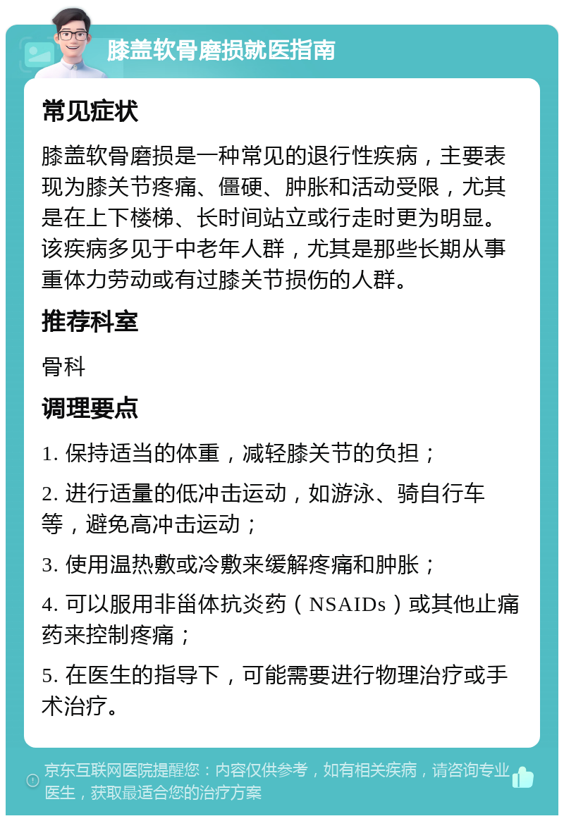 膝盖软骨磨损就医指南 常见症状 膝盖软骨磨损是一种常见的退行性疾病，主要表现为膝关节疼痛、僵硬、肿胀和活动受限，尤其是在上下楼梯、长时间站立或行走时更为明显。该疾病多见于中老年人群，尤其是那些长期从事重体力劳动或有过膝关节损伤的人群。 推荐科室 骨科 调理要点 1. 保持适当的体重，减轻膝关节的负担； 2. 进行适量的低冲击运动，如游泳、骑自行车等，避免高冲击运动； 3. 使用温热敷或冷敷来缓解疼痛和肿胀； 4. 可以服用非甾体抗炎药（NSAIDs）或其他止痛药来控制疼痛； 5. 在医生的指导下，可能需要进行物理治疗或手术治疗。