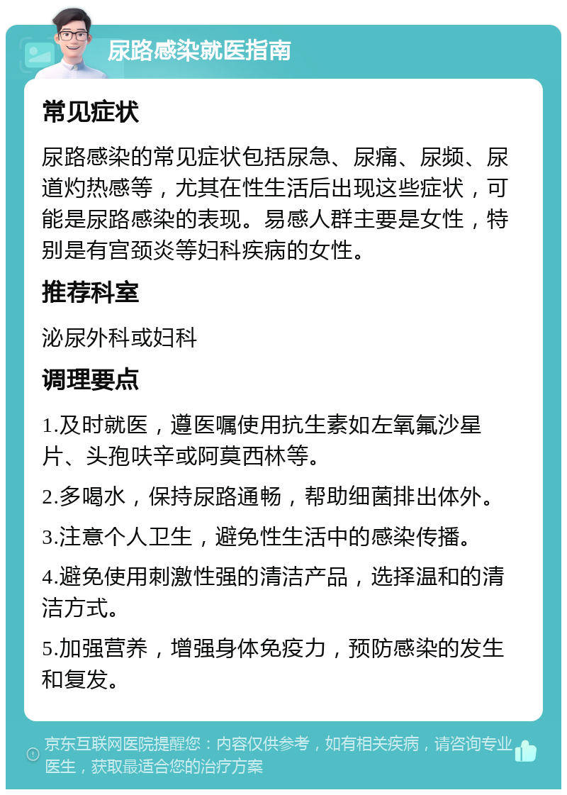 尿路感染就医指南 常见症状 尿路感染的常见症状包括尿急、尿痛、尿频、尿道灼热感等，尤其在性生活后出现这些症状，可能是尿路感染的表现。易感人群主要是女性，特别是有宫颈炎等妇科疾病的女性。 推荐科室 泌尿外科或妇科 调理要点 1.及时就医，遵医嘱使用抗生素如左氧氟沙星片、头孢呋辛或阿莫西林等。 2.多喝水，保持尿路通畅，帮助细菌排出体外。 3.注意个人卫生，避免性生活中的感染传播。 4.避免使用刺激性强的清洁产品，选择温和的清洁方式。 5.加强营养，增强身体免疫力，预防感染的发生和复发。