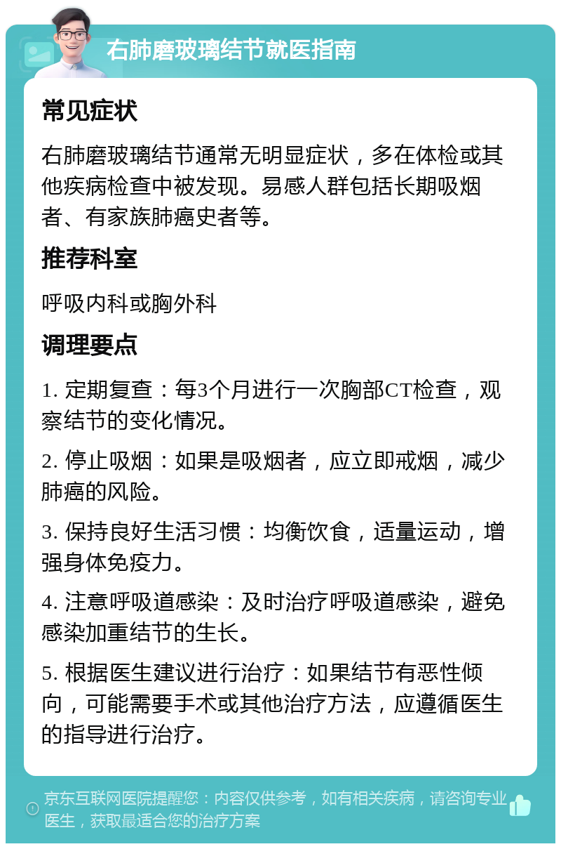 右肺磨玻璃结节就医指南 常见症状 右肺磨玻璃结节通常无明显症状，多在体检或其他疾病检查中被发现。易感人群包括长期吸烟者、有家族肺癌史者等。 推荐科室 呼吸内科或胸外科 调理要点 1. 定期复查：每3个月进行一次胸部CT检查，观察结节的变化情况。 2. 停止吸烟：如果是吸烟者，应立即戒烟，减少肺癌的风险。 3. 保持良好生活习惯：均衡饮食，适量运动，增强身体免疫力。 4. 注意呼吸道感染：及时治疗呼吸道感染，避免感染加重结节的生长。 5. 根据医生建议进行治疗：如果结节有恶性倾向，可能需要手术或其他治疗方法，应遵循医生的指导进行治疗。