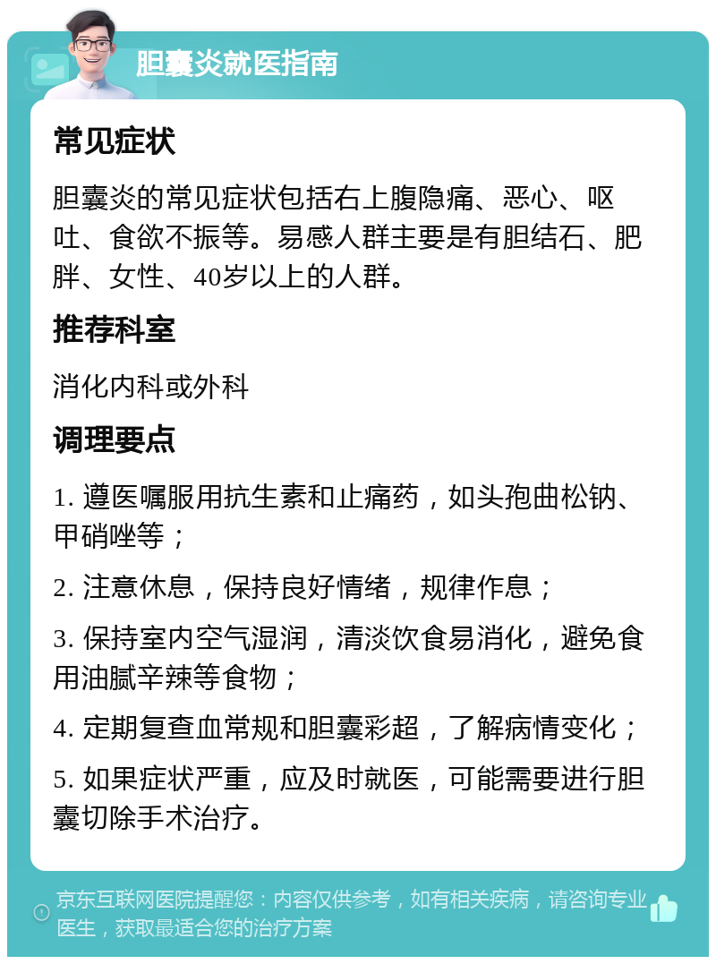 胆囊炎就医指南 常见症状 胆囊炎的常见症状包括右上腹隐痛、恶心、呕吐、食欲不振等。易感人群主要是有胆结石、肥胖、女性、40岁以上的人群。 推荐科室 消化内科或外科 调理要点 1. 遵医嘱服用抗生素和止痛药，如头孢曲松钠、甲硝唑等； 2. 注意休息，保持良好情绪，规律作息； 3. 保持室内空气湿润，清淡饮食易消化，避免食用油腻辛辣等食物； 4. 定期复查血常规和胆囊彩超，了解病情变化； 5. 如果症状严重，应及时就医，可能需要进行胆囊切除手术治疗。