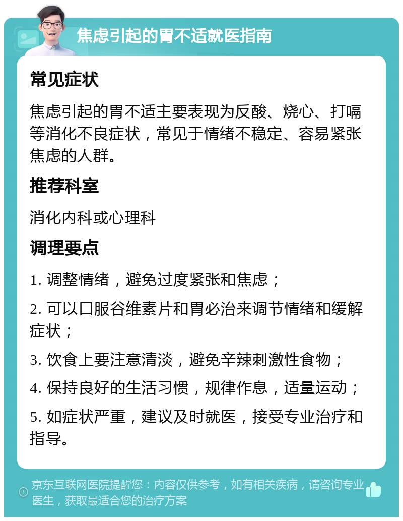 焦虑引起的胃不适就医指南 常见症状 焦虑引起的胃不适主要表现为反酸、烧心、打嗝等消化不良症状，常见于情绪不稳定、容易紧张焦虑的人群。 推荐科室 消化内科或心理科 调理要点 1. 调整情绪，避免过度紧张和焦虑； 2. 可以口服谷维素片和胃必治来调节情绪和缓解症状； 3. 饮食上要注意清淡，避免辛辣刺激性食物； 4. 保持良好的生活习惯，规律作息，适量运动； 5. 如症状严重，建议及时就医，接受专业治疗和指导。