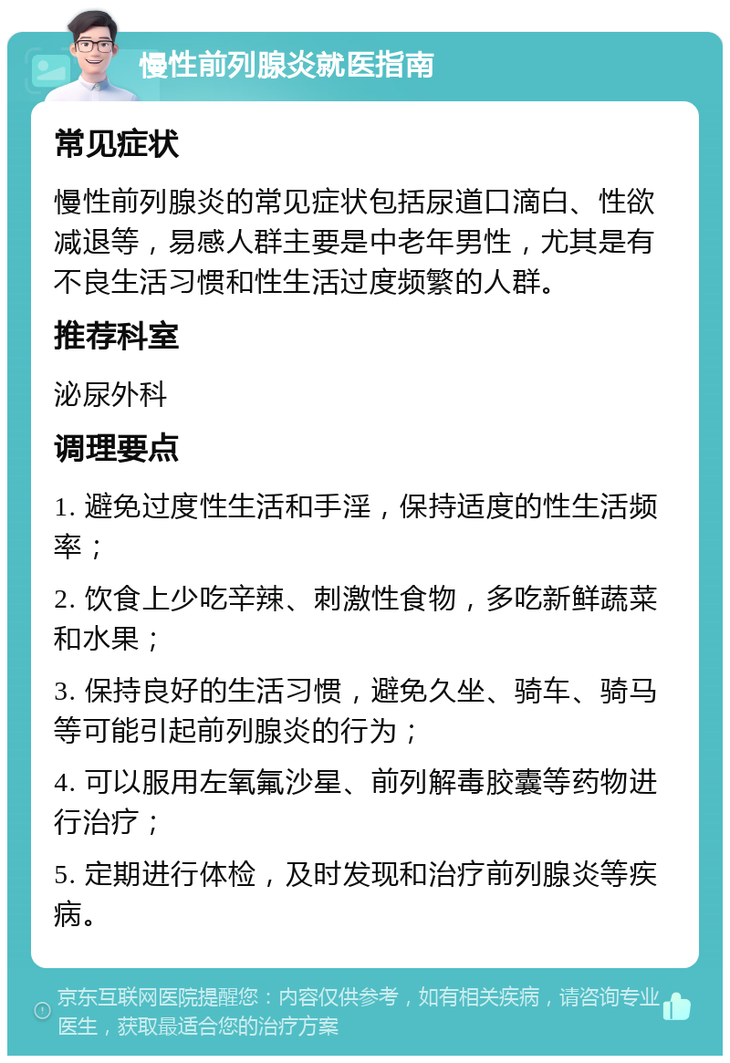 慢性前列腺炎就医指南 常见症状 慢性前列腺炎的常见症状包括尿道口滴白、性欲减退等，易感人群主要是中老年男性，尤其是有不良生活习惯和性生活过度频繁的人群。 推荐科室 泌尿外科 调理要点 1. 避免过度性生活和手淫，保持适度的性生活频率； 2. 饮食上少吃辛辣、刺激性食物，多吃新鲜蔬菜和水果； 3. 保持良好的生活习惯，避免久坐、骑车、骑马等可能引起前列腺炎的行为； 4. 可以服用左氧氟沙星、前列解毒胶囊等药物进行治疗； 5. 定期进行体检，及时发现和治疗前列腺炎等疾病。