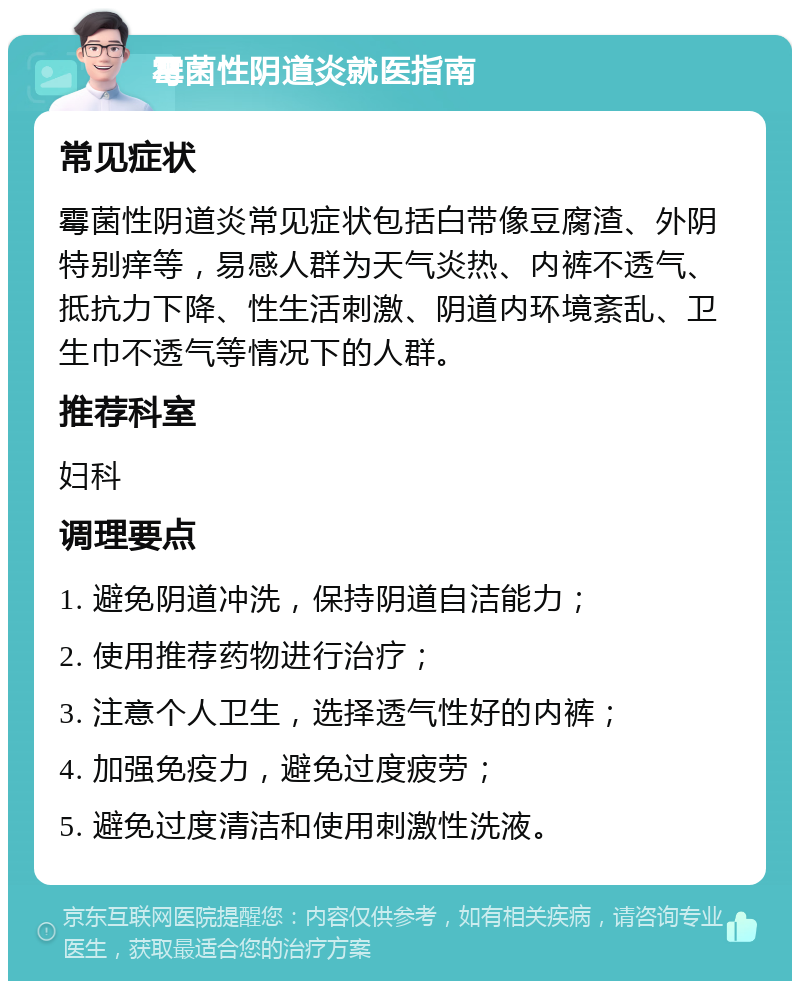 霉菌性阴道炎就医指南 常见症状 霉菌性阴道炎常见症状包括白带像豆腐渣、外阴特别痒等，易感人群为天气炎热、内裤不透气、抵抗力下降、性生活刺激、阴道内环境紊乱、卫生巾不透气等情况下的人群。 推荐科室 妇科 调理要点 1. 避免阴道冲洗，保持阴道自洁能力； 2. 使用推荐药物进行治疗； 3. 注意个人卫生，选择透气性好的内裤； 4. 加强免疫力，避免过度疲劳； 5. 避免过度清洁和使用刺激性洗液。