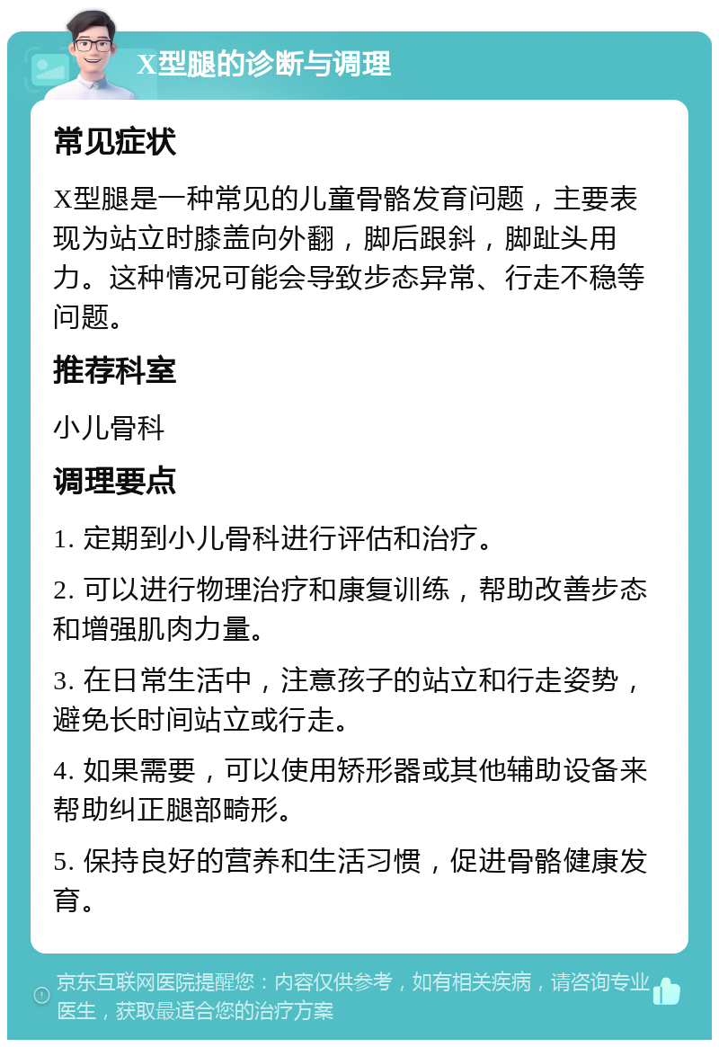 X型腿的诊断与调理 常见症状 X型腿是一种常见的儿童骨骼发育问题，主要表现为站立时膝盖向外翻，脚后跟斜，脚趾头用力。这种情况可能会导致步态异常、行走不稳等问题。 推荐科室 小儿骨科 调理要点 1. 定期到小儿骨科进行评估和治疗。 2. 可以进行物理治疗和康复训练，帮助改善步态和增强肌肉力量。 3. 在日常生活中，注意孩子的站立和行走姿势，避免长时间站立或行走。 4. 如果需要，可以使用矫形器或其他辅助设备来帮助纠正腿部畸形。 5. 保持良好的营养和生活习惯，促进骨骼健康发育。