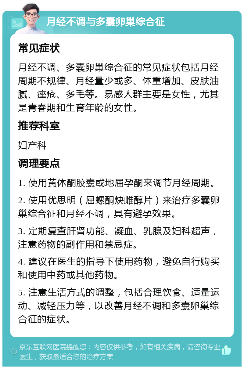 月经不调与多囊卵巢综合征 常见症状 月经不调、多囊卵巢综合征的常见症状包括月经周期不规律、月经量少或多、体重增加、皮肤油腻、痤疮、多毛等。易感人群主要是女性，尤其是青春期和生育年龄的女性。 推荐科室 妇产科 调理要点 1. 使用黄体酮胶囊或地屈孕酮来调节月经周期。 2. 使用优思明（屈螺酮炔雌醇片）来治疗多囊卵巢综合征和月经不调，具有避孕效果。 3. 定期复查肝肾功能、凝血、乳腺及妇科超声，注意药物的副作用和禁忌症。 4. 建议在医生的指导下使用药物，避免自行购买和使用中药或其他药物。 5. 注意生活方式的调整，包括合理饮食、适量运动、减轻压力等，以改善月经不调和多囊卵巢综合征的症状。