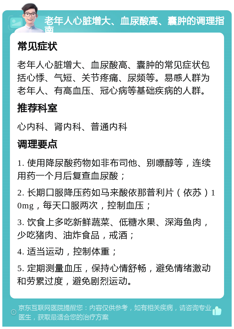 老年人心脏增大、血尿酸高、囊肿的调理指南 常见症状 老年人心脏增大、血尿酸高、囊肿的常见症状包括心悸、气短、关节疼痛、尿频等。易感人群为老年人、有高血压、冠心病等基础疾病的人群。 推荐科室 心内科、肾内科、普通内科 调理要点 1. 使用降尿酸药物如非布司他、别嘌醇等，连续用药一个月后复查血尿酸； 2. 长期口服降压药如马来酸依那普利片（依苏）10mg，每天口服两次，控制血压； 3. 饮食上多吃新鲜蔬菜、低糖水果、深海鱼肉，少吃猪肉、油炸食品，戒酒； 4. 适当运动，控制体重； 5. 定期测量血压，保持心情舒畅，避免情绪激动和劳累过度，避免剧烈运动。