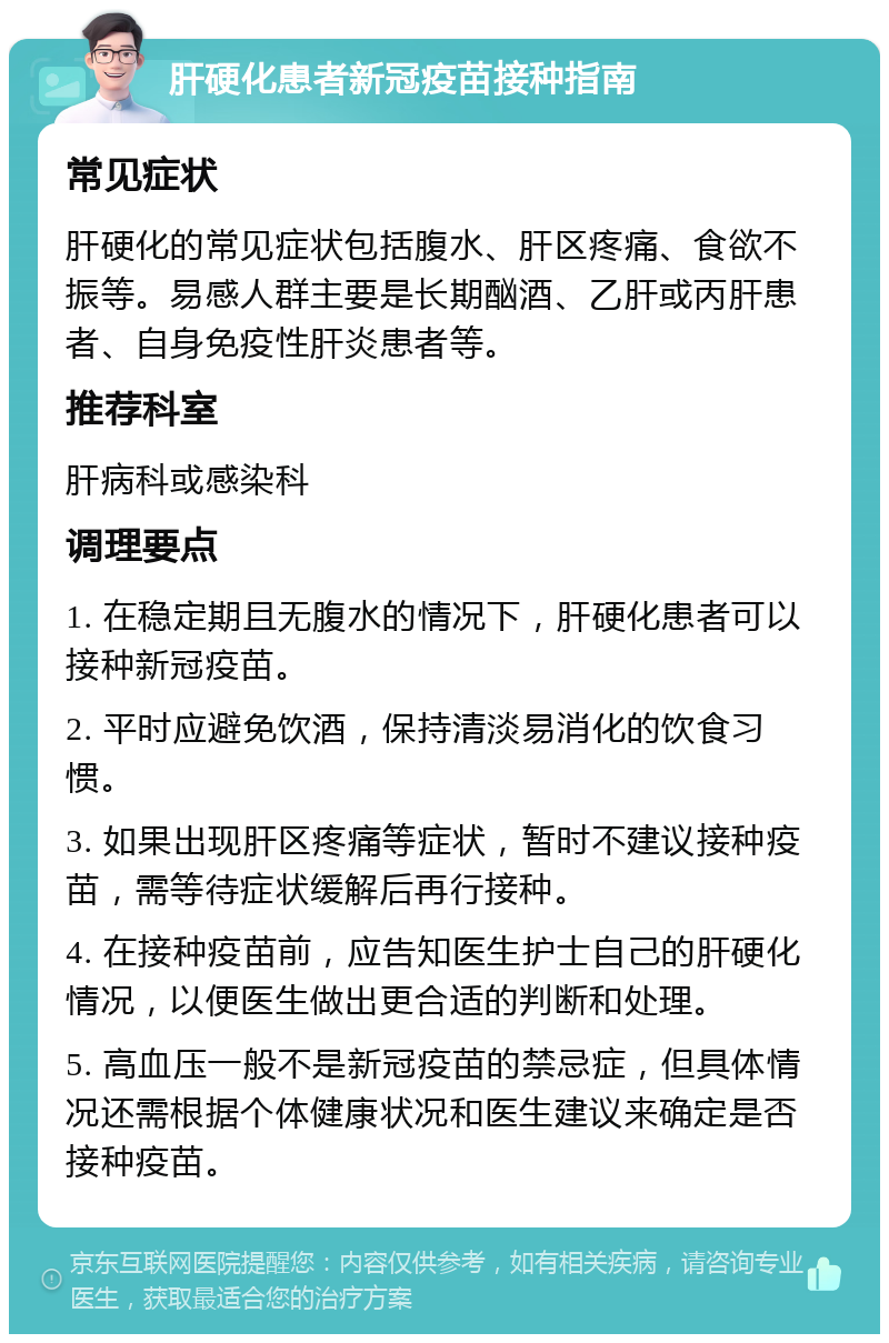 肝硬化患者新冠疫苗接种指南 常见症状 肝硬化的常见症状包括腹水、肝区疼痛、食欲不振等。易感人群主要是长期酗酒、乙肝或丙肝患者、自身免疫性肝炎患者等。 推荐科室 肝病科或感染科 调理要点 1. 在稳定期且无腹水的情况下，肝硬化患者可以接种新冠疫苗。 2. 平时应避免饮酒，保持清淡易消化的饮食习惯。 3. 如果出现肝区疼痛等症状，暂时不建议接种疫苗，需等待症状缓解后再行接种。 4. 在接种疫苗前，应告知医生护士自己的肝硬化情况，以便医生做出更合适的判断和处理。 5. 高血压一般不是新冠疫苗的禁忌症，但具体情况还需根据个体健康状况和医生建议来确定是否接种疫苗。