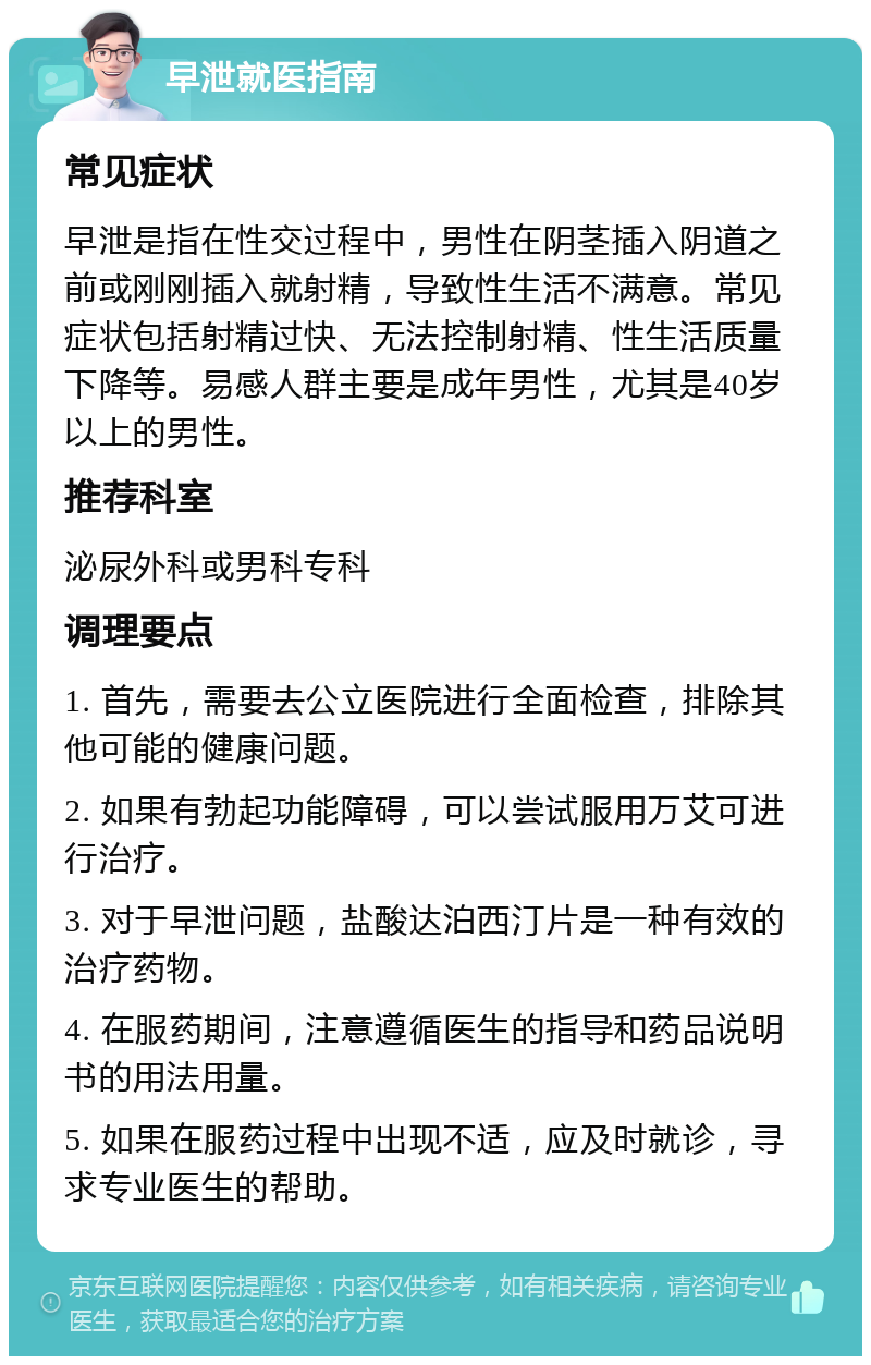 早泄就医指南 常见症状 早泄是指在性交过程中，男性在阴茎插入阴道之前或刚刚插入就射精，导致性生活不满意。常见症状包括射精过快、无法控制射精、性生活质量下降等。易感人群主要是成年男性，尤其是40岁以上的男性。 推荐科室 泌尿外科或男科专科 调理要点 1. 首先，需要去公立医院进行全面检查，排除其他可能的健康问题。 2. 如果有勃起功能障碍，可以尝试服用万艾可进行治疗。 3. 对于早泄问题，盐酸达泊西汀片是一种有效的治疗药物。 4. 在服药期间，注意遵循医生的指导和药品说明书的用法用量。 5. 如果在服药过程中出现不适，应及时就诊，寻求专业医生的帮助。