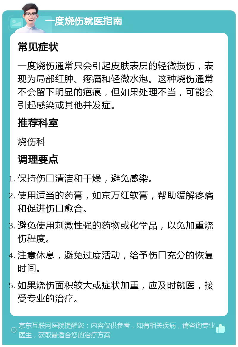 一度烧伤就医指南 常见症状 一度烧伤通常只会引起皮肤表层的轻微损伤，表现为局部红肿、疼痛和轻微水泡。这种烧伤通常不会留下明显的疤痕，但如果处理不当，可能会引起感染或其他并发症。 推荐科室 烧伤科 调理要点 保持伤口清洁和干燥，避免感染。 使用适当的药膏，如京万红软膏，帮助缓解疼痛和促进伤口愈合。 避免使用刺激性强的药物或化学品，以免加重烧伤程度。 注意休息，避免过度活动，给予伤口充分的恢复时间。 如果烧伤面积较大或症状加重，应及时就医，接受专业的治疗。