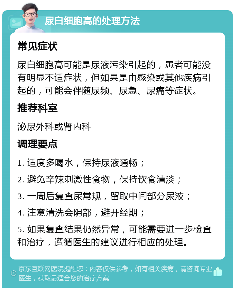 尿白细胞高的处理方法 常见症状 尿白细胞高可能是尿液污染引起的，患者可能没有明显不适症状，但如果是由感染或其他疾病引起的，可能会伴随尿频、尿急、尿痛等症状。 推荐科室 泌尿外科或肾内科 调理要点 1. 适度多喝水，保持尿液通畅； 2. 避免辛辣刺激性食物，保持饮食清淡； 3. 一周后复查尿常规，留取中间部分尿液； 4. 注意清洗会阴部，避开经期； 5. 如果复查结果仍然异常，可能需要进一步检查和治疗，遵循医生的建议进行相应的处理。