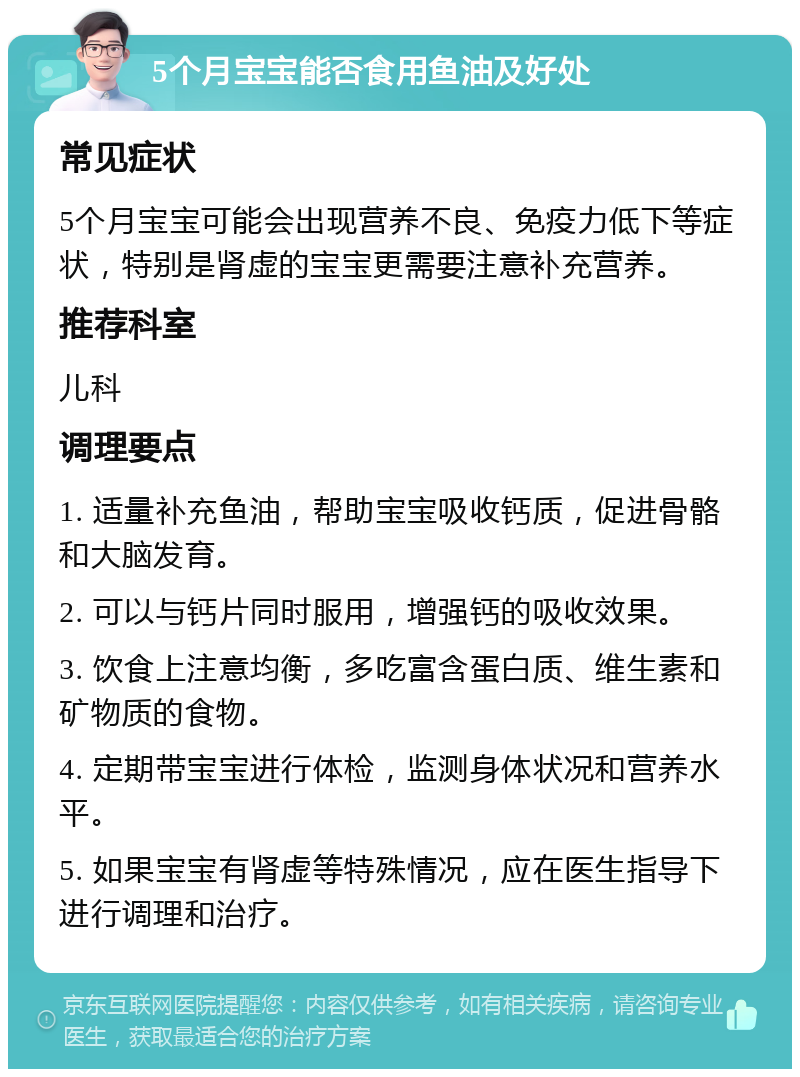 5个月宝宝能否食用鱼油及好处 常见症状 5个月宝宝可能会出现营养不良、免疫力低下等症状，特别是肾虚的宝宝更需要注意补充营养。 推荐科室 儿科 调理要点 1. 适量补充鱼油，帮助宝宝吸收钙质，促进骨骼和大脑发育。 2. 可以与钙片同时服用，增强钙的吸收效果。 3. 饮食上注意均衡，多吃富含蛋白质、维生素和矿物质的食物。 4. 定期带宝宝进行体检，监测身体状况和营养水平。 5. 如果宝宝有肾虚等特殊情况，应在医生指导下进行调理和治疗。