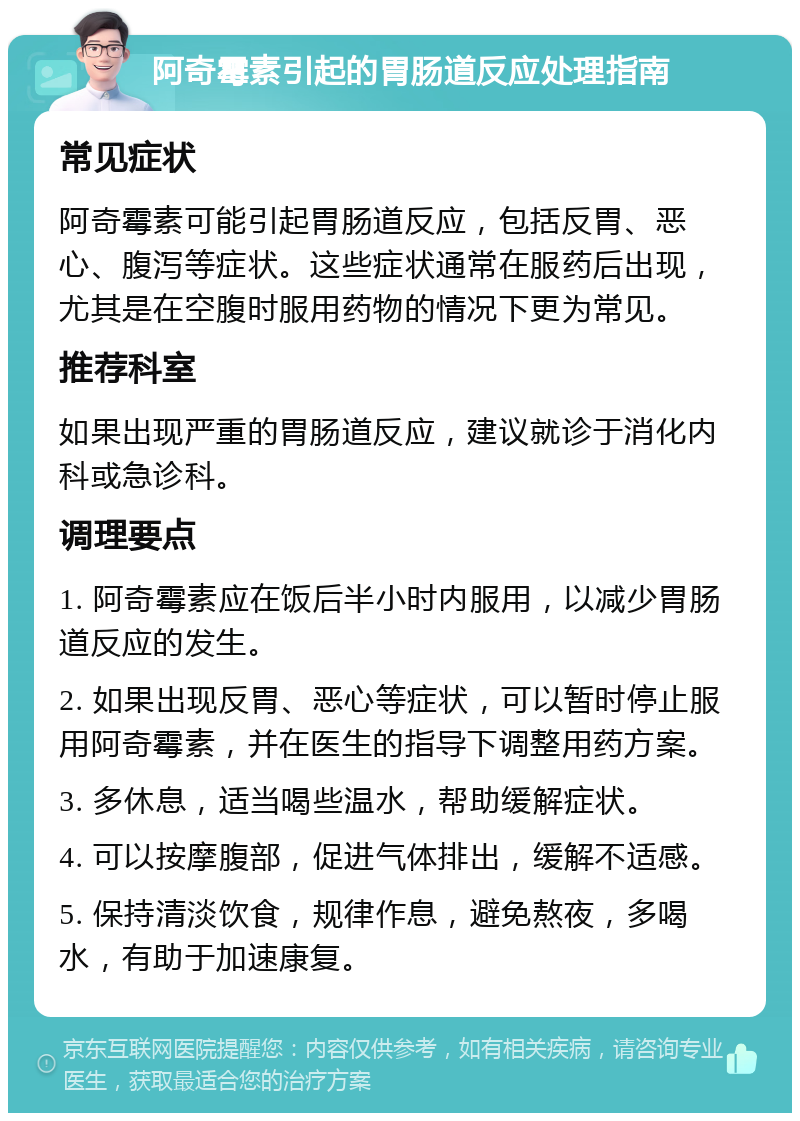 阿奇霉素引起的胃肠道反应处理指南 常见症状 阿奇霉素可能引起胃肠道反应，包括反胃、恶心、腹泻等症状。这些症状通常在服药后出现，尤其是在空腹时服用药物的情况下更为常见。 推荐科室 如果出现严重的胃肠道反应，建议就诊于消化内科或急诊科。 调理要点 1. 阿奇霉素应在饭后半小时内服用，以减少胃肠道反应的发生。 2. 如果出现反胃、恶心等症状，可以暂时停止服用阿奇霉素，并在医生的指导下调整用药方案。 3. 多休息，适当喝些温水，帮助缓解症状。 4. 可以按摩腹部，促进气体排出，缓解不适感。 5. 保持清淡饮食，规律作息，避免熬夜，多喝水，有助于加速康复。