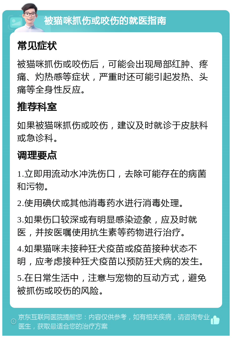 被猫咪抓伤或咬伤的就医指南 常见症状 被猫咪抓伤或咬伤后，可能会出现局部红肿、疼痛、灼热感等症状，严重时还可能引起发热、头痛等全身性反应。 推荐科室 如果被猫咪抓伤或咬伤，建议及时就诊于皮肤科或急诊科。 调理要点 1.立即用流动水冲洗伤口，去除可能存在的病菌和污物。 2.使用碘伏或其他消毒药水进行消毒处理。 3.如果伤口较深或有明显感染迹象，应及时就医，并按医嘱使用抗生素等药物进行治疗。 4.如果猫咪未接种狂犬疫苗或疫苗接种状态不明，应考虑接种狂犬疫苗以预防狂犬病的发生。 5.在日常生活中，注意与宠物的互动方式，避免被抓伤或咬伤的风险。