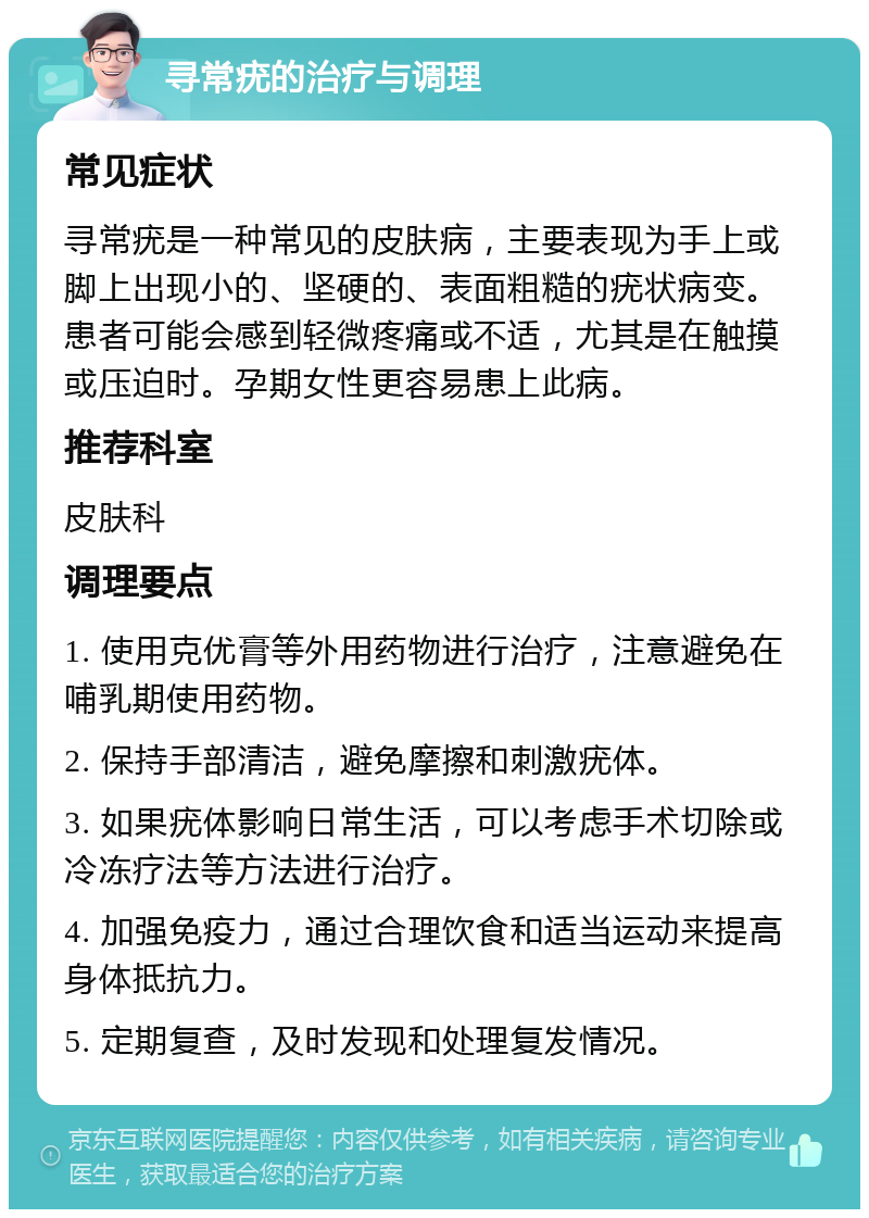 寻常疣的治疗与调理 常见症状 寻常疣是一种常见的皮肤病，主要表现为手上或脚上出现小的、坚硬的、表面粗糙的疣状病变。患者可能会感到轻微疼痛或不适，尤其是在触摸或压迫时。孕期女性更容易患上此病。 推荐科室 皮肤科 调理要点 1. 使用克优膏等外用药物进行治疗，注意避免在哺乳期使用药物。 2. 保持手部清洁，避免摩擦和刺激疣体。 3. 如果疣体影响日常生活，可以考虑手术切除或冷冻疗法等方法进行治疗。 4. 加强免疫力，通过合理饮食和适当运动来提高身体抵抗力。 5. 定期复查，及时发现和处理复发情况。