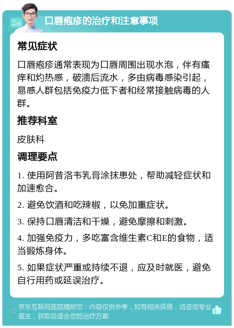 口唇疱疹的治疗和注意事项 常见症状 口唇疱疹通常表现为口唇周围出现水泡，伴有瘙痒和灼热感，破溃后流水，多由病毒感染引起，易感人群包括免疫力低下者和经常接触病毒的人群。 推荐科室 皮肤科 调理要点 1. 使用阿昔洛韦乳膏涂抹患处，帮助减轻症状和加速愈合。 2. 避免饮酒和吃辣椒，以免加重症状。 3. 保持口唇清洁和干燥，避免摩擦和刺激。 4. 加强免疫力，多吃富含维生素C和E的食物，适当锻炼身体。 5. 如果症状严重或持续不退，应及时就医，避免自行用药或延误治疗。