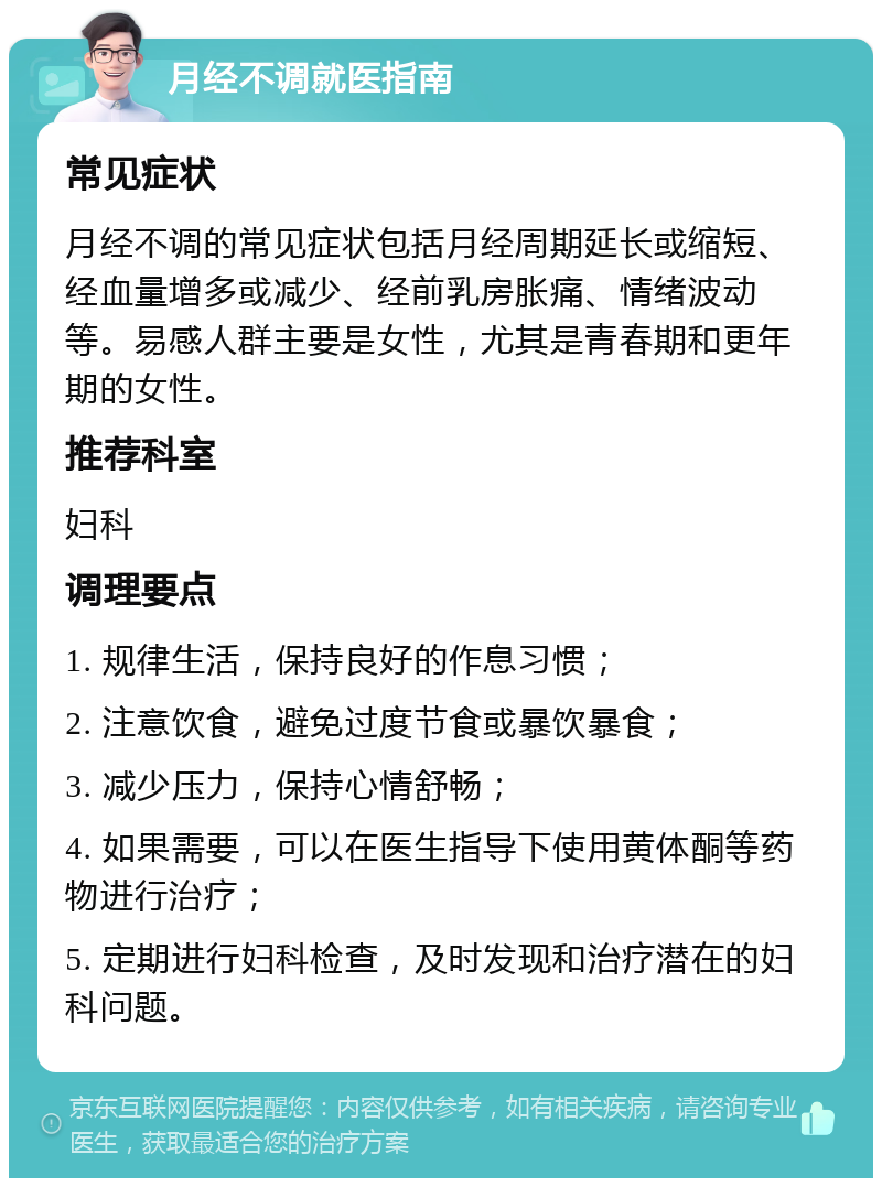 月经不调就医指南 常见症状 月经不调的常见症状包括月经周期延长或缩短、经血量增多或减少、经前乳房胀痛、情绪波动等。易感人群主要是女性，尤其是青春期和更年期的女性。 推荐科室 妇科 调理要点 1. 规律生活，保持良好的作息习惯； 2. 注意饮食，避免过度节食或暴饮暴食； 3. 减少压力，保持心情舒畅； 4. 如果需要，可以在医生指导下使用黄体酮等药物进行治疗； 5. 定期进行妇科检查，及时发现和治疗潜在的妇科问题。