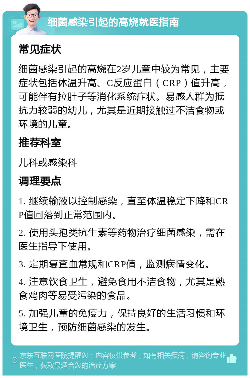 细菌感染引起的高烧就医指南 常见症状 细菌感染引起的高烧在2岁儿童中较为常见，主要症状包括体温升高、C反应蛋白（CRP）值升高，可能伴有拉肚子等消化系统症状。易感人群为抵抗力较弱的幼儿，尤其是近期接触过不洁食物或环境的儿童。 推荐科室 儿科或感染科 调理要点 1. 继续输液以控制感染，直至体温稳定下降和CRP值回落到正常范围内。 2. 使用头孢类抗生素等药物治疗细菌感染，需在医生指导下使用。 3. 定期复查血常规和CRP值，监测病情变化。 4. 注意饮食卫生，避免食用不洁食物，尤其是熟食鸡肉等易受污染的食品。 5. 加强儿童的免疫力，保持良好的生活习惯和环境卫生，预防细菌感染的发生。