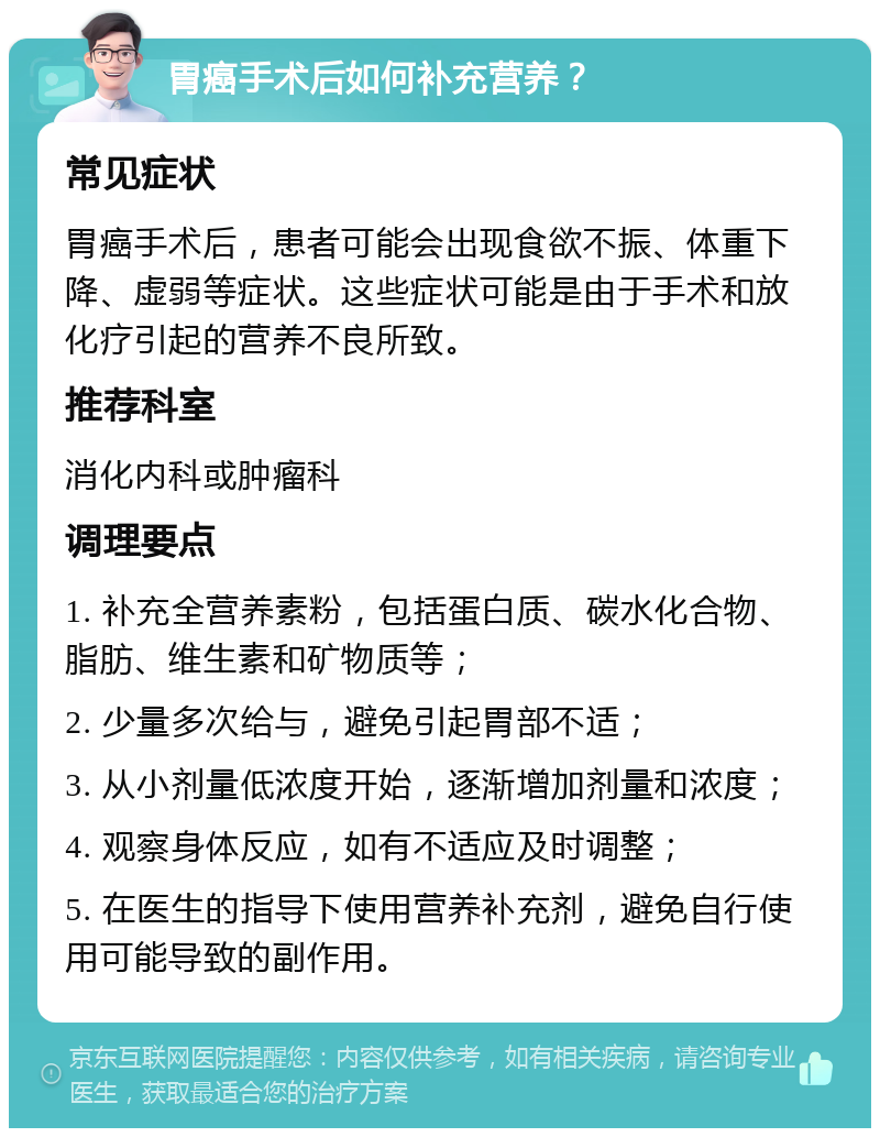 胃癌手术后如何补充营养？ 常见症状 胃癌手术后，患者可能会出现食欲不振、体重下降、虚弱等症状。这些症状可能是由于手术和放化疗引起的营养不良所致。 推荐科室 消化内科或肿瘤科 调理要点 1. 补充全营养素粉，包括蛋白质、碳水化合物、脂肪、维生素和矿物质等； 2. 少量多次给与，避免引起胃部不适； 3. 从小剂量低浓度开始，逐渐增加剂量和浓度； 4. 观察身体反应，如有不适应及时调整； 5. 在医生的指导下使用营养补充剂，避免自行使用可能导致的副作用。