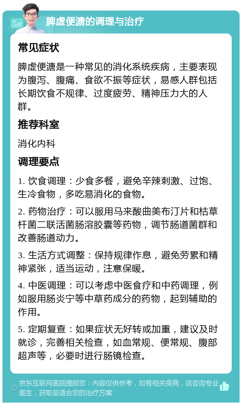 脾虚便溏的调理与治疗 常见症状 脾虚便溏是一种常见的消化系统疾病，主要表现为腹泻、腹痛、食欲不振等症状，易感人群包括长期饮食不规律、过度疲劳、精神压力大的人群。 推荐科室 消化内科 调理要点 1. 饮食调理：少食多餐，避免辛辣刺激、过饱、生冷食物，多吃易消化的食物。 2. 药物治疗：可以服用马来酸曲美布汀片和枯草杆菌二联活菌肠溶胶囊等药物，调节肠道菌群和改善肠道动力。 3. 生活方式调整：保持规律作息，避免劳累和精神紧张，适当运动，注意保暖。 4. 中医调理：可以考虑中医食疗和中药调理，例如服用肠炎宁等中草药成分的药物，起到辅助的作用。 5. 定期复查：如果症状无好转或加重，建议及时就诊，完善相关检查，如血常规、便常规、腹部超声等，必要时进行肠镜检查。