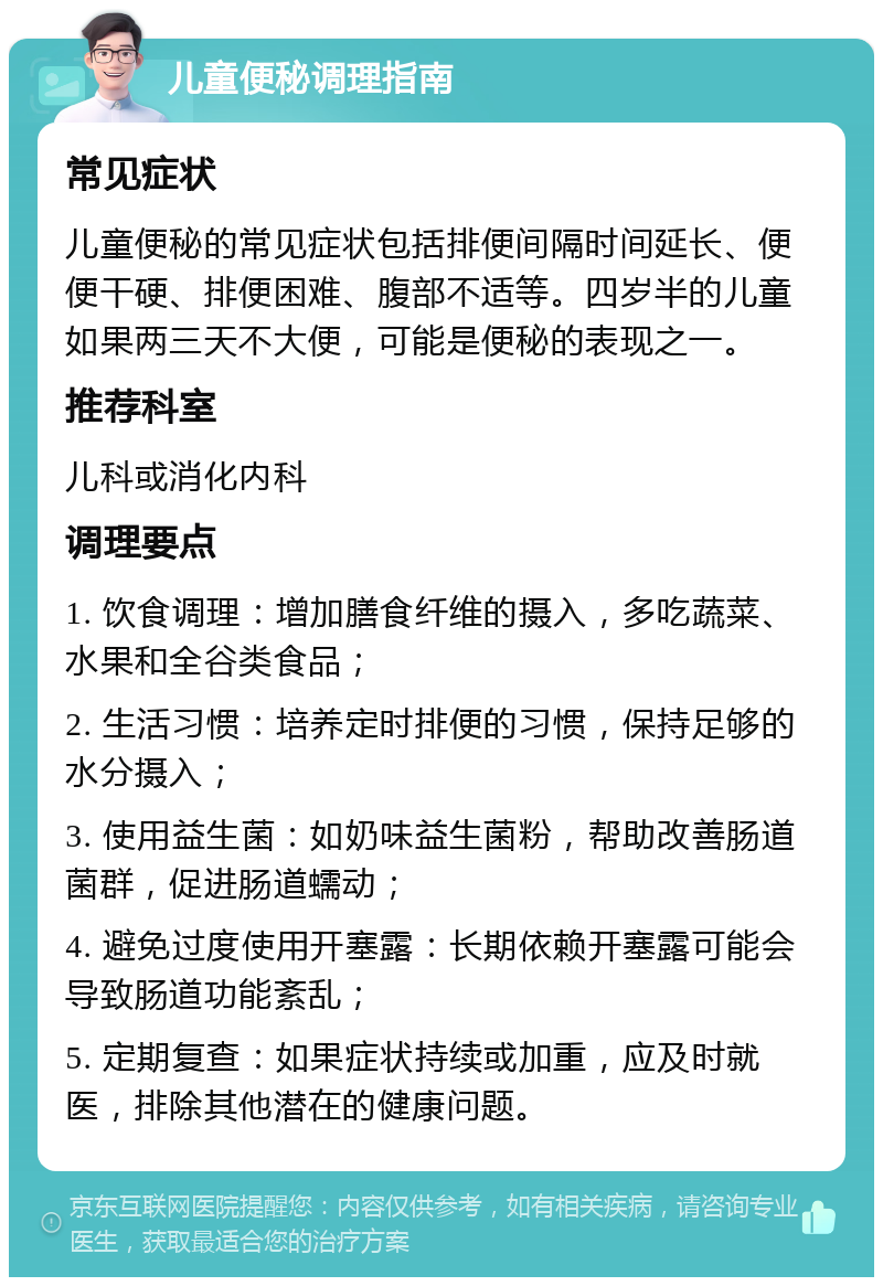 儿童便秘调理指南 常见症状 儿童便秘的常见症状包括排便间隔时间延长、便便干硬、排便困难、腹部不适等。四岁半的儿童如果两三天不大便，可能是便秘的表现之一。 推荐科室 儿科或消化内科 调理要点 1. 饮食调理：增加膳食纤维的摄入，多吃蔬菜、水果和全谷类食品； 2. 生活习惯：培养定时排便的习惯，保持足够的水分摄入； 3. 使用益生菌：如奶味益生菌粉，帮助改善肠道菌群，促进肠道蠕动； 4. 避免过度使用开塞露：长期依赖开塞露可能会导致肠道功能紊乱； 5. 定期复查：如果症状持续或加重，应及时就医，排除其他潜在的健康问题。