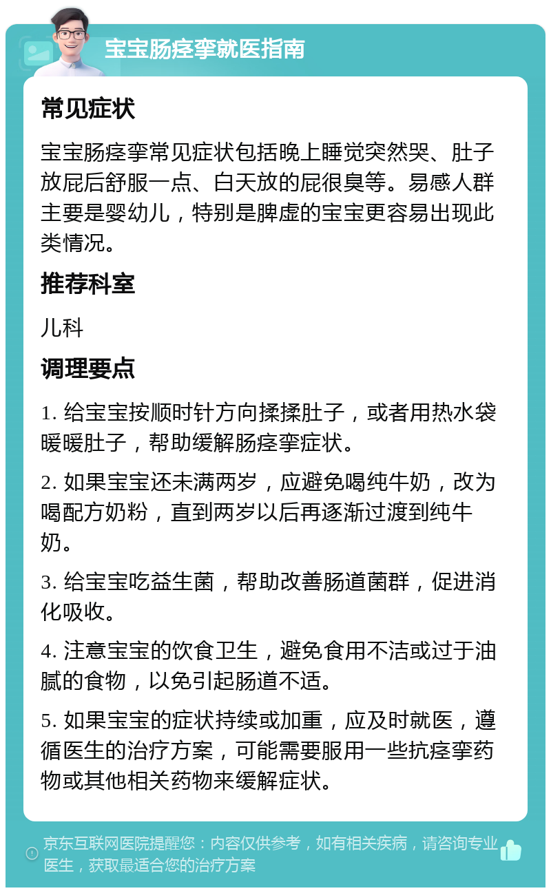 宝宝肠痉挛就医指南 常见症状 宝宝肠痉挛常见症状包括晚上睡觉突然哭、肚子放屁后舒服一点、白天放的屁很臭等。易感人群主要是婴幼儿，特别是脾虚的宝宝更容易出现此类情况。 推荐科室 儿科 调理要点 1. 给宝宝按顺时针方向揉揉肚子，或者用热水袋暖暖肚子，帮助缓解肠痉挛症状。 2. 如果宝宝还未满两岁，应避免喝纯牛奶，改为喝配方奶粉，直到两岁以后再逐渐过渡到纯牛奶。 3. 给宝宝吃益生菌，帮助改善肠道菌群，促进消化吸收。 4. 注意宝宝的饮食卫生，避免食用不洁或过于油腻的食物，以免引起肠道不适。 5. 如果宝宝的症状持续或加重，应及时就医，遵循医生的治疗方案，可能需要服用一些抗痉挛药物或其他相关药物来缓解症状。