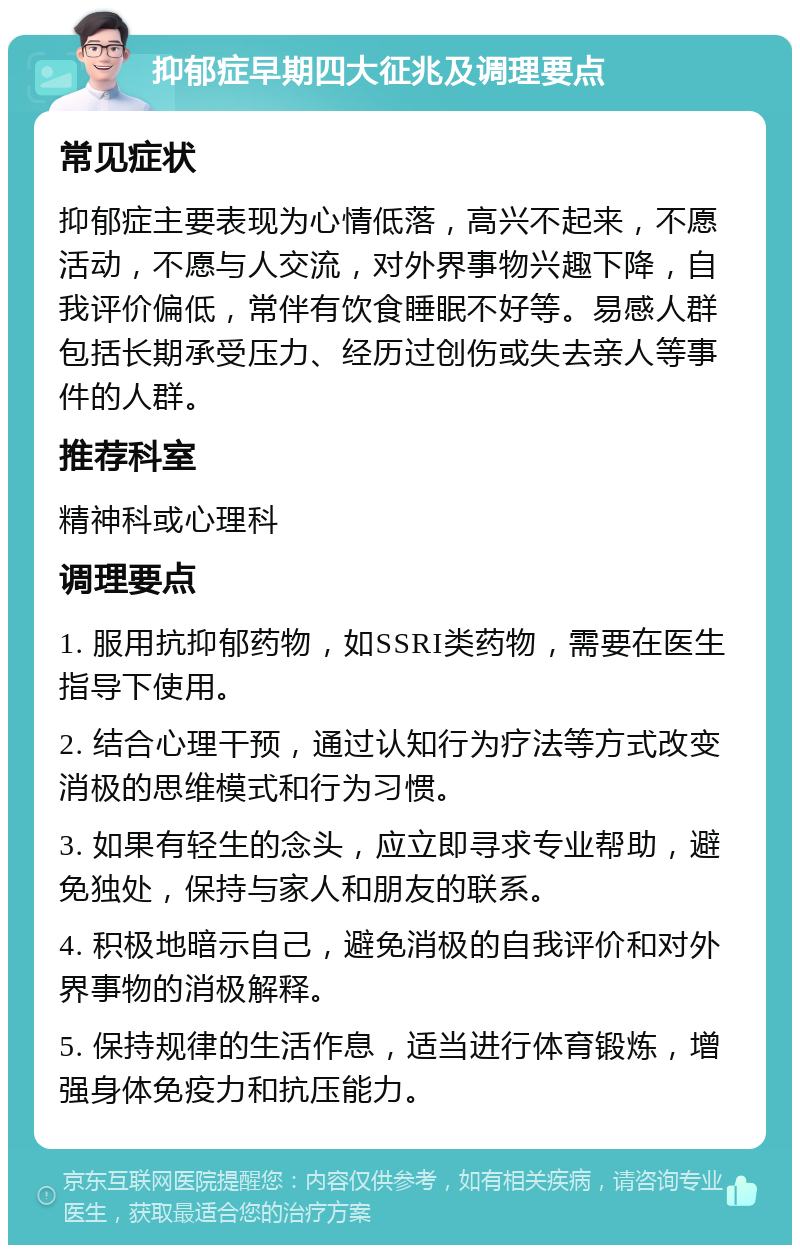 抑郁症早期四大征兆及调理要点 常见症状 抑郁症主要表现为心情低落，高兴不起来，不愿活动，不愿与人交流，对外界事物兴趣下降，自我评价偏低，常伴有饮食睡眠不好等。易感人群包括长期承受压力、经历过创伤或失去亲人等事件的人群。 推荐科室 精神科或心理科 调理要点 1. 服用抗抑郁药物，如SSRI类药物，需要在医生指导下使用。 2. 结合心理干预，通过认知行为疗法等方式改变消极的思维模式和行为习惯。 3. 如果有轻生的念头，应立即寻求专业帮助，避免独处，保持与家人和朋友的联系。 4. 积极地暗示自己，避免消极的自我评价和对外界事物的消极解释。 5. 保持规律的生活作息，适当进行体育锻炼，增强身体免疫力和抗压能力。