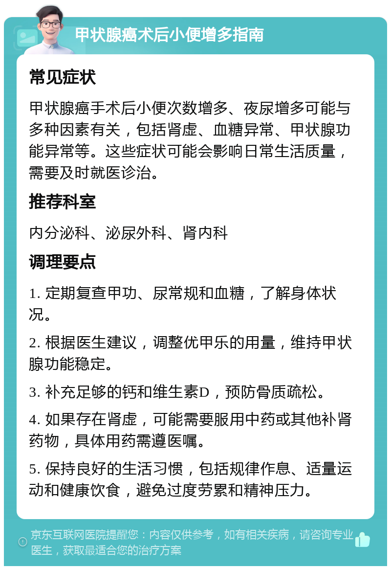 甲状腺癌术后小便增多指南 常见症状 甲状腺癌手术后小便次数增多、夜尿增多可能与多种因素有关，包括肾虚、血糖异常、甲状腺功能异常等。这些症状可能会影响日常生活质量，需要及时就医诊治。 推荐科室 内分泌科、泌尿外科、肾内科 调理要点 1. 定期复查甲功、尿常规和血糖，了解身体状况。 2. 根据医生建议，调整优甲乐的用量，维持甲状腺功能稳定。 3. 补充足够的钙和维生素D，预防骨质疏松。 4. 如果存在肾虚，可能需要服用中药或其他补肾药物，具体用药需遵医嘱。 5. 保持良好的生活习惯，包括规律作息、适量运动和健康饮食，避免过度劳累和精神压力。