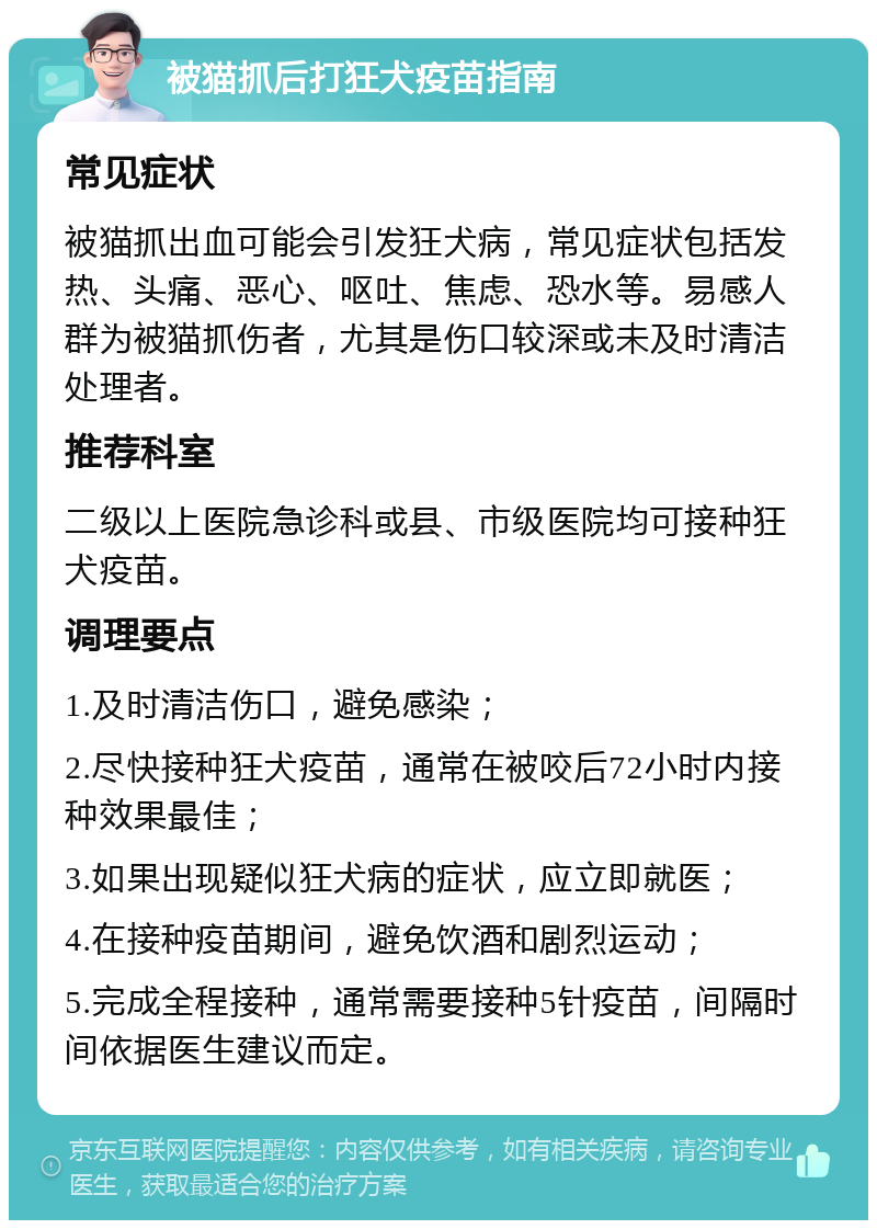 被猫抓后打狂犬疫苗指南 常见症状 被猫抓出血可能会引发狂犬病，常见症状包括发热、头痛、恶心、呕吐、焦虑、恐水等。易感人群为被猫抓伤者，尤其是伤口较深或未及时清洁处理者。 推荐科室 二级以上医院急诊科或县、市级医院均可接种狂犬疫苗。 调理要点 1.及时清洁伤口，避免感染； 2.尽快接种狂犬疫苗，通常在被咬后72小时内接种效果最佳； 3.如果出现疑似狂犬病的症状，应立即就医； 4.在接种疫苗期间，避免饮酒和剧烈运动； 5.完成全程接种，通常需要接种5针疫苗，间隔时间依据医生建议而定。