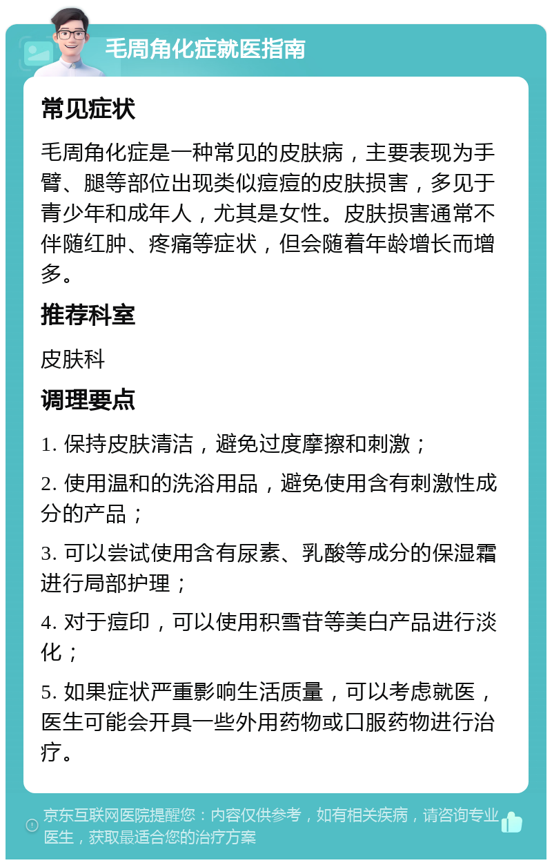 毛周角化症就医指南 常见症状 毛周角化症是一种常见的皮肤病，主要表现为手臂、腿等部位出现类似痘痘的皮肤损害，多见于青少年和成年人，尤其是女性。皮肤损害通常不伴随红肿、疼痛等症状，但会随着年龄增长而增多。 推荐科室 皮肤科 调理要点 1. 保持皮肤清洁，避免过度摩擦和刺激； 2. 使用温和的洗浴用品，避免使用含有刺激性成分的产品； 3. 可以尝试使用含有尿素、乳酸等成分的保湿霜进行局部护理； 4. 对于痘印，可以使用积雪苷等美白产品进行淡化； 5. 如果症状严重影响生活质量，可以考虑就医，医生可能会开具一些外用药物或口服药物进行治疗。