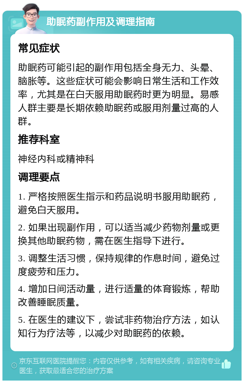 助眠药副作用及调理指南 常见症状 助眠药可能引起的副作用包括全身无力、头晕、脑胀等。这些症状可能会影响日常生活和工作效率，尤其是在白天服用助眠药时更为明显。易感人群主要是长期依赖助眠药或服用剂量过高的人群。 推荐科室 神经内科或精神科 调理要点 1. 严格按照医生指示和药品说明书服用助眠药，避免白天服用。 2. 如果出现副作用，可以适当减少药物剂量或更换其他助眠药物，需在医生指导下进行。 3. 调整生活习惯，保持规律的作息时间，避免过度疲劳和压力。 4. 增加日间活动量，进行适量的体育锻炼，帮助改善睡眠质量。 5. 在医生的建议下，尝试非药物治疗方法，如认知行为疗法等，以减少对助眠药的依赖。